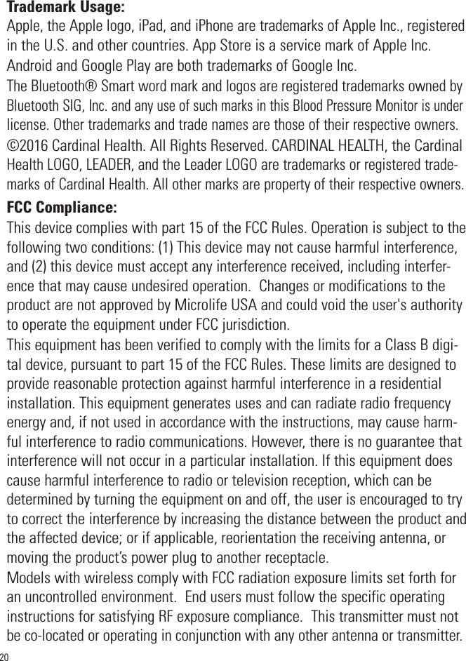 Trademark Usage:Apple, the Apple logo, iPad, and iPhone are trademarks of Apple Inc., registeredin the U.S. and other countries. App Store is a service mark of Apple Inc.Android and Google Play are both trademarks of Google Inc.   The Bluetooth® Smart word mark and logos are registered trademarks owned byBluetooth SIG, Inc. and any use of such marks in this Blood Pressure Monitoris underlicense. Other trademarks and trade names are those of their respective owners.©2016 Cardinal Health. All Rights Reserved. CARDINAL HEALTH, the CardinalHealth LOGO, LEADER, and the Leader LOGO are trademarks or registered trade-marks of Cardinal Health. All other marks are property of their respective owners.FCC Compliance:This device complies with part 15 of the FCC Rules. Operation is subject to thefollowing two conditions: (1) This device may not cause harmful interference,and (2) this device must accept any interference received, including interfer-ence that may cause undesired operation.  Changes or modifications to theproduct are not approved by Microlife USA and could void the user&apos;s authorityto operate the equipment under FCC jurisdiction.This equipment has been verified to comply with the limits for a Class B digi-tal device, pursuant to part 15 of the FCC Rules. These limits are designed toprovide reasonable protection against harmful interference in a residentialinstallation. This equipment generates uses and can radiate radio frequencyenergy and, if not used in accordance with the instructions, may cause harm-ful interference to radio communications. However, there is no guarantee thatinterference will not occur in a particular installation. If this equipment doescause harmful interference to radio or television reception, which can bedetermined by turning the equipment on and off, the user is encouraged to tryto correct the interference by increasing the distance between the product andthe affected device; or if applicable, reorientation the receiving antenna, ormoving the product’s power plug to another receptacle.  Models with wireless comply with FCC radiation exposure limits set forth foran uncontrolled environment.  End users must follow the specific operatinginstructions for satisfying RF exposure compliance.  This transmitter must notbe co-located or operating in conjunction with any other antenna or transmitter.20