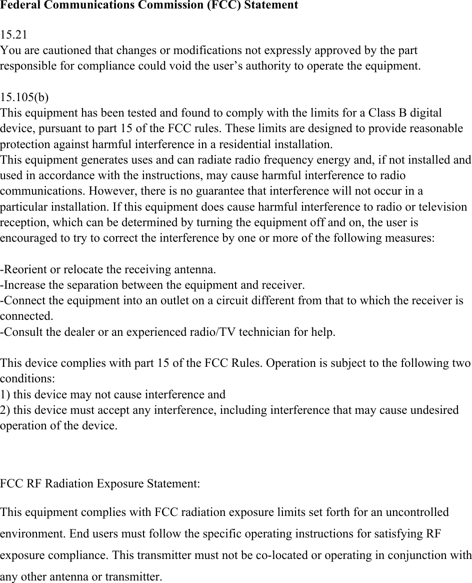 Federal Communications Commission (FCC) Statement  15.21 You are cautioned that changes or modifications not expressly approved by the part responsible for compliance could void the user’s authority to operate the equipment.  15.105(b) This equipment has been tested and found to comply with the limits for a Class B digital device, pursuant to part 15 of the FCC rules. These limits are designed to provide reasonable protection against harmful interference in a residential installation. This equipment generates uses and can radiate radio frequency energy and, if not installed and used in accordance with the instructions, may cause harmful interference to radio communications. However, there is no guarantee that interference will not occur in a particular installation. If this equipment does cause harmful interference to radio or television reception, which can be determined by turning the equipment off and on, the user is encouraged to try to correct the interference by one or more of the following measures:  -Reorient or relocate the receiving antenna. -Increase the separation between the equipment and receiver. -Connect the equipment into an outlet on a circuit different from that to which the receiver is connected. -Consult the dealer or an experienced radio/TV technician for help.  This device complies with part 15 of the FCC Rules. Operation is subject to the following two conditions:  1) this device may not cause interference and 2) this device must accept any interference, including interference that may cause undesired operation of the device.    FCC RF Radiation Exposure Statement:  This equipment complies with FCC radiation exposure limits set forth for an uncontrolled environment. End users must follow the specific operating instructions for satisfying RF exposure compliance. This transmitter must not be co-located or operating in conjunction with any other antenna or transmitter.  