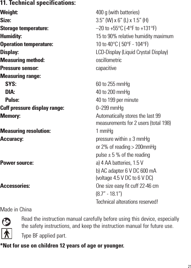 2111. Technical specifications:Weight:                                                                  400 g (with batteries) Size:                                                                       3.5” (W) x 6” (L) x 1.5” (H)Storage temperature:                                        –20 to +55°C (-4°F to +131°F) Humidity:                                                              15 to 90% relative humidity maximumOperation temperature:                                    10 to 40°C ( 50°F - 104°F)Display:                                                                 LCD-Display (Liquid Crystal Display)Measuring method:                                           oscillometricPressure sensor:                                                capacitiveMeasuring range:SYS:                                                                   60 to 255 mmHg DIA:                                                                    40 to 200 mmHg Pulse:                                                                40 to 199 per minuteCuff pressure display range:                           0–299 mmHgMemory:                                                               Automatically stores the last 99                                                                                 measurements for 2 users (total 198)Measuring resolution:                                      1 mmHgAccuracy:                                                             pressure within ± 3 mmHg                                                                                 or 2% of reading &gt; 200mmHg                                                                                pulse ± 5 % of the reading Power source:                                                    a) 4 AA batteries, 1.5 V                                                                                b) AC adapter 6 V DC 600 mA                                                                                 (voltage 4.5 V DC to 6 V DC)Accessories:                                                       One size easy fit cuff 22-46 cm                                                                                (8.7” - 18.1”)                                                                                Technical alterations reserved!Made in ChinaRead the instruction manual carefully before using this device, especiallythe safety instructions, and keep the instruction manual for future use.Type BF applied part. *Not for use on children 12 years of age or younger. 