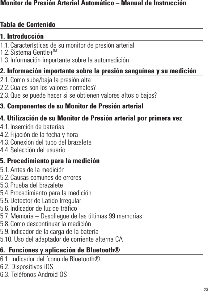 23Monitor de Presión Arterial Automático – Manual de InstrucciónTabla de Contenido1. Introducción1.1.Características de su monitor de presión arterial1.2.Sistema Gentle+™1.3.Información importante sobre la automedición2. Información importante sobre la presión sanguínea y su medición2.1.Como sube/baja la presión alta2.2.Cuales son los valores normales?2.3.Que se puede hacer si se obtienen valores altos o bajos?3. Componentes de su Monitor de Presión arterial4. Utilización de su Monitor de Presión arterial por primera vez4.1.Inserción de baterías4.2.Fijación de la fecha y hora4.3.Conexión del tubo del brazalete4.4.Selección del usuario5. Procedimiento para la medición5.1.Antes de la medición5.2.Causas comunes de errores5.3.Prueba del brazalete5.4.Procedimiento para la medición5.5.Detector de Latido Irregular5.6.Indicador de luz de tráfico5.7.Memoria – Despliegue de las últimas 99 memorias5.8.Como descontinuar la medición5.9.Indicador de la carga de la batería5.10. Uso del adaptador de corriente alterna CA6. Funciones y aplicación de Bluetooth®6.1. Indicador del ícono de Bluetooth®6.2. Dispositivos iOS6.3. Teléfonos Android OS