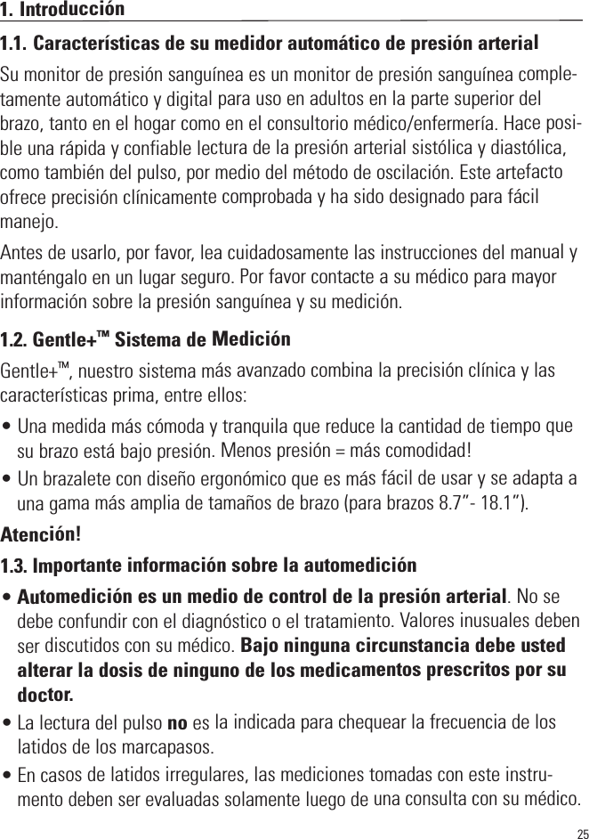 251. Introducción1.1. Características de su medidor automático de presión arterialSu monitor de presión sanguínea es un monitor de presión sanguínea comple-tamente automático y digital para uso en adultos en la parte superior delbrazo, tanto en el hogar como en el consultorio médico/enfermería. Hace posi-ble una rápida y confiable lectura de la presión arterial sistólica y diastólica,como también del pulso, por medio del método de oscilación. Este artefactoofrece precisión clínicamente comprobada y ha sido designado para fácilmanejo.Antes de usarlo, por favor, lea cuidadosamente las instrucciones del manual ymanténgalo en un lugar seguro. Por favor contacte a su médico para mayorinformación sobre la presión sanguínea y su medición.1.2. Gentle+™Sistema de MediciónGentle+™, nuestro sistema más avanzado combina la precisión clínica y lascaracterísticas prima, entre ellos:• Una medida más cómoda y tranquila que reduce la cantidad de tiempo quesu brazo está bajo presión. Menos presión = más comodidad!• Un brazalete con diseño ergonómico que es más fácil de usar y se adapta auna gama más amplia de tamaños de brazo (para brazos 8.7”- 18.1”).Atención!1.3. Importante información sobre la automedición•Automedición es un medio de control de la presión arterial. No sedebe confundir con el diagnóstico o el tratamiento. Valores inusuales debenser discutidos con su médico. Bajo ninguna circunstancia debe ustedalterar la dosis de ninguno de los medicamentos prescritos por sudoctor.• La lectura del pulso no es la indicada para chequear la frecuencia de loslatidos de los marcapasos.• En casos de latidos irregulares, las mediciones tomadas con este instru-mento deben ser evaluadas solamente luego de una consulta con su médico.