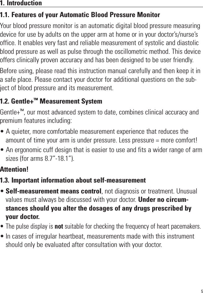 51. Introduction1.1. Features of your Automatic Blood Pressure MonitorYour blood pressure monitor is an automatic digital blood pressure measuringdevice for use by adults on the upper arm at home or in your doctor’s/nurse’soffice. It enables very fast and reliable measurement of systolic and diastolicblood pressure as well as pulse through the oscillometric method. This deviceoffers clinically proven accuracy and has been designed to be user friendly.Before using, please read this instruction manual carefully and then keep it ina safe place. Please contact your doctor for additional questions on the sub-ject of blood pressure and its measurement. 1.2. Gentle+™Measurement SystemGentle+™, our most advanced system to date, combines clinical accuracy andpremium features including:• A quieter, more comfortable measurement experience that reduces theamount of time your arm is under pressure. Less pressure = more comfort!• An ergonomic cuff design that is easier to use and fits a wider range of armsizes (for arms 8.7”-18.1”).Attention!1.3. Important information about self-measurement•Self-measurement means control, not diagnosis or treatment. Unusualvalues must always be discussed with your doctor. Under no circum-stances should you alter the dosages of any drugs prescribed byyour doctor.• The pulse display is not suitable for checking the frequency of heart pacemakers.• In cases of irregular heartbeat, measurements made with this instrumentshould only be evaluated after consultation with your doctor.