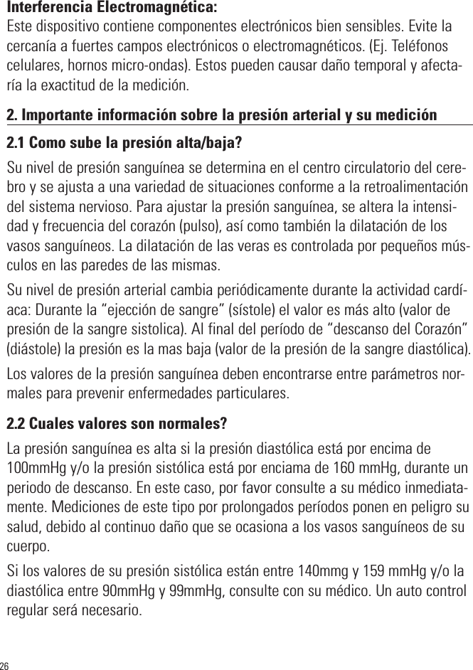 26Interferencia Electromagnética:Este dispositivo contiene componentes electrónicos bien sensibles. Evite lacercanía a fuertes campos electrónicos o electromagnéticos. (Ej. Teléfonoscelulares, hornos micro-ondas). Estos pueden causar daño temporal y afecta-ría la exactitud de la medición.2. Importante información sobre la presión arterial y su medición2.1 Como sube la presión alta/baja?Su nivel de presión sanguínea se determina en el centro circulatorio del cere-bro y se ajusta a una variedad de situaciones conforme a la retroalimentacióndel sistema nervioso. Para ajustar la presión sanguínea, se altera la intensi-dad y frecuencia del corazón (pulso), así como también la dilatación de losvasos sanguíneos. La dilatación de las veras es controlada por pequeños mús-culos en las paredes de las mismas.Su nivel de presión arterial cambia periódicamente durante la actividad cardí-aca: Durante la “ejección de sangre” (sístole) el valor es más alto (valor depresión de la sangre sistolica). Al final del período de “descanso del Corazón”(diástole) la presión es la mas baja (valor de la presión de la sangre diastólica).Los valores de la presión sanguínea deben encontrarse entre parámetros nor-males para prevenir enfermedades particulares.2.2 Cuales valores son normales?La presión sanguínea es alta si la presión diastólica está por encima de100mmHg y/o la presión sistólica está por enciama de 160 mmHg, durante unperiodo de descanso. En este caso, por favor consulte a su médico inmediata-mente. Mediciones de este tipo por prolongados períodos ponen en peligro susalud, debido al continuo daño que se ocasiona a los vasos sanguíneos de sucuerpo.Si los valores de su presión sistólica están entre 140mmg y 159 mmHg y/o ladiastólica entre 90mmHg y 99mmHg, consulte con su médico. Un auto controlregular será necesario.