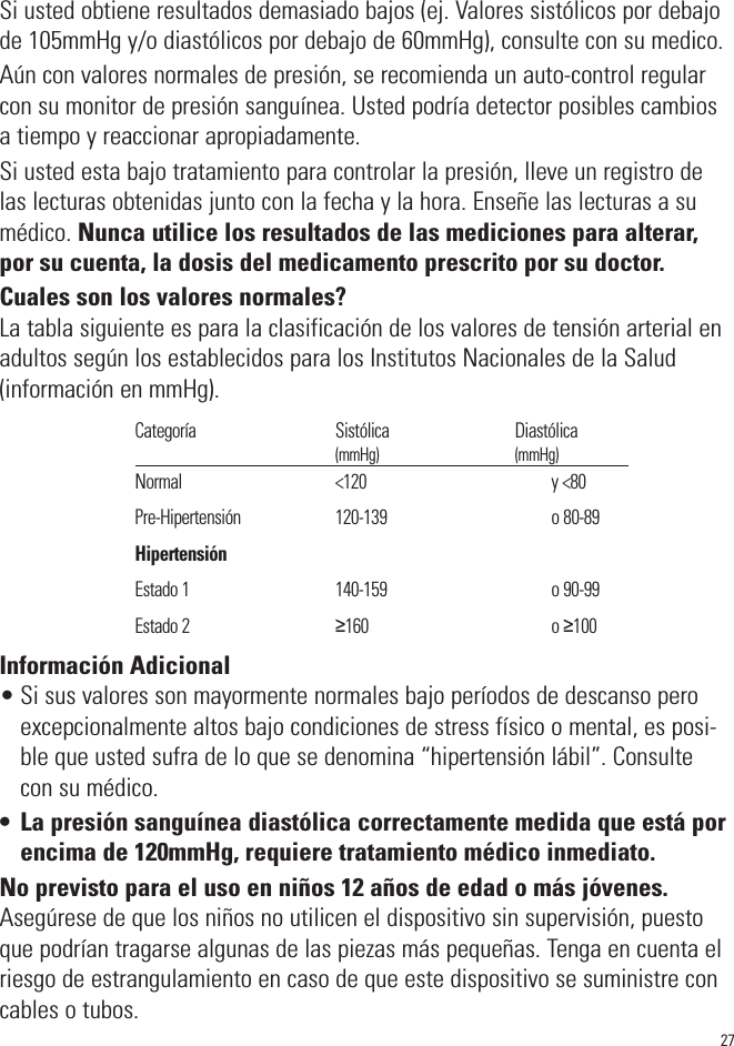 Si usted obtiene resultados demasiado bajos (ej. Valores sistólicos por debajode 105mmHg y/o diastólicos por debajo de 60mmHg), consulte con su medico.Aún con valores normales de presión, se recomienda un auto-control regularcon su monitor de presión sanguínea. Usted podría detector posibles cambiosa tiempo y reaccionar apropiadamente.Si usted esta bajo tratamiento para controlar la presión, lleve un registro delas lecturas obtenidas junto con la fecha y la hora. Enseñe las lecturas a sumédico. Nunca utilice los resultados de las mediciones para alterar,por su cuenta, la dosis del medicamento prescrito por su doctor.Cuales son los valores normales?La tabla siguiente es para la clasificación de los valores de tensión arterial enadultos según los establecidos para los Institutos Nacionales de la Salud(información en mmHg).Información Adicional• Si sus valores son mayormente normales bajo períodos de descanso peroexcepcionalmente altos bajo condiciones de stress físico o mental, es posi-ble que usted sufra de lo que se denomina “hipertensión lábil”. Consultecon su médico.• La presión sanguínea diastólica correctamente medida que está porencima de 120mmHg, requiere tratamiento médico inmediato.No previsto para el uso en niños 12 años de edad o más jóvenes.Asegúrese de que los niños no utilicen el dispositivo sin supervisión, puestoque podrían tragarse algunas de las piezas más pequeñas. Tenga en cuenta elriesgo de estrangulamiento en caso de que este dispositivo se suministre concables o tubos.27Categoría                                     Sistólica                                  Diastólica                                                            (mmHg)                                         (mmHg)Normal                                         &lt;120                                         y &lt;80Pre-Hipertensión                         120-139                                   o 80-89Hipertensión                             Estado 1                                       140-159                                   o 90-99Estado 2                                       ≥160                                        o ≥100