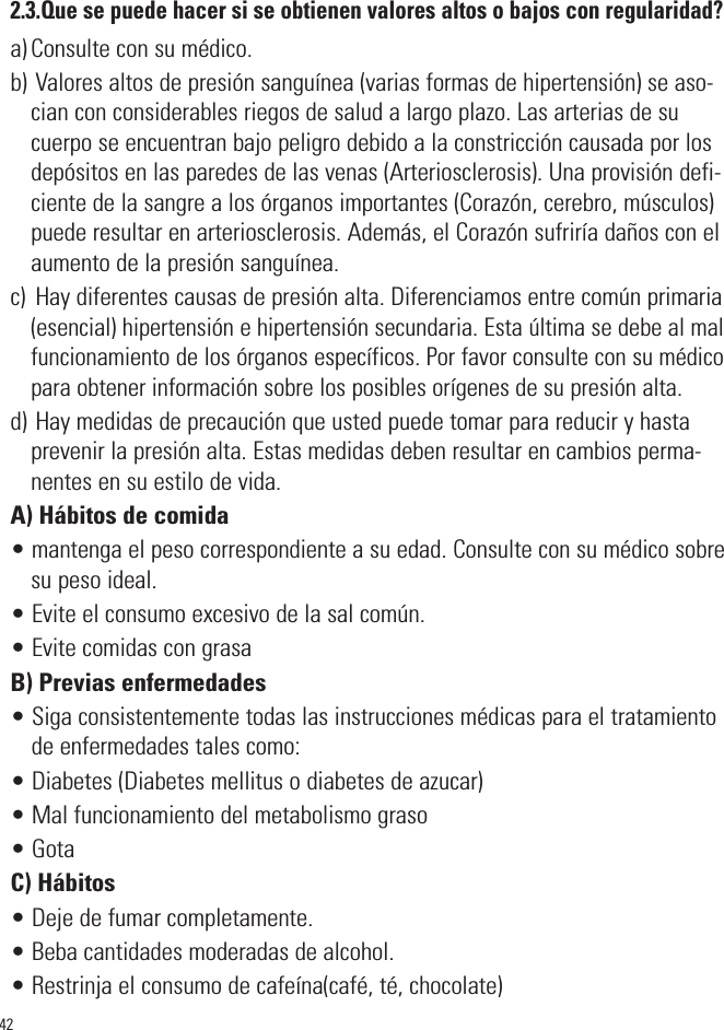 422.3.Que se puede hacer si se obtienen valores altos o bajos con regularidad?a) Consulte con su médico.b) Valores altos de presión sanguínea (varias formas de hipertensión) se aso-cian con considerables riegos de salud a largo plazo. Las arterias de sucuerpo se encuentran bajo peligro debido a la constricción causada por losdepósitos en las paredes de las venas (Arteriosclerosis). Una provisión defi-ciente de la sangre a los órganos importantes (Corazón, cerebro, músculos)puede resultar en arteriosclerosis. Además, el Corazón sufriría daños con elaumento de la presión sanguínea.c)  Hay diferentes causas de presión alta. Diferenciamos entre común primaria(esencial) hipertensión e hipertensión secundaria. Esta última se debe al malfuncionamiento de los órganos específicos. Por favor consulte con su médicopara obtener información sobre los posibles orígenes de su presión alta.d) Hay medidas de precaución que usted puede tomar para reducir y hastaprevenir la presión alta. Estas medidas deben resultar en cambios perma-nentes en su estilo de vida.A) Hábitos de comida• mantenga el peso correspondiente a su edad. Consulte con su médico sobresu peso ideal.• Evite el consumo excesivo de la sal común.• Evite comidas con grasaB) Previas enfermedades• Siga consistentemente todas las instrucciones médicas para el tratamientode enfermedades tales como:• Diabetes (Diabetes mellitus o diabetes de azucar)• Mal funcionamiento del metabolismo graso• GotaC) Hábitos• Deje de fumar completamente.• Beba cantidades moderadas de alcohol.• Restrinja el consumo de cafeína(café, té, chocolate)