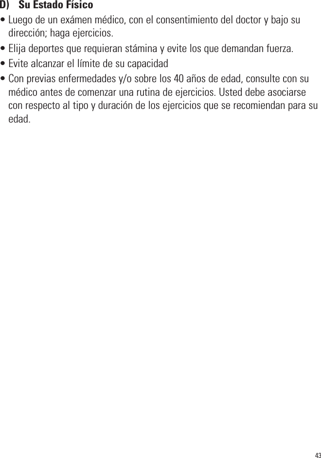 43D)  Su Estado Físico• Luego de un exámen médico, con el consentimiento del doctor y bajo sudirección; haga ejercicios.• Elija deportes que requieran stámina y evite los que demandan fuerza.• Evite alcanzar el límite de su capacidad• Con previas enfermedades y/o sobre los 40 años de edad, consulte con sumédico antes de comenzar una rutina de ejercicios. Usted debe asociarsecon respecto al tipo y duración de los ejercicios que se recomiendan para suedad.