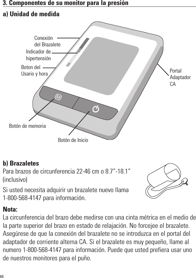 3. Componentes de su monitor para la presióna) Unidad de medidab) BrazaletesPara brazos de circunferencia 22-46 cm o 8.7”-18.1”(inclusivo)Si usted necesita adquirir un brazalete nuevo llama1-800-568-4147 para información.Nota:La circunferencia del brazo debe medirse con una cinta métrica en el medio dela parte superior del brazo en estado de relajación. No forcejee el brazalete.Asegúrese de que la conexión del brazalete no se introduzca en el portal deladaptador de corriente alterna CA. Si el brazalete es muy pequeño, llame alnumero 1-800-568-4147 para información. Puede que usted prefiera usar unode nuestros monitores para el puño.Boton delUsario y hora44SYSmmHgDIAmmHgPulse/minConexióndel BrazaleteBotón de InicioBotón de memoriaIndicador dehipertensiónPortalAdaptadorCA