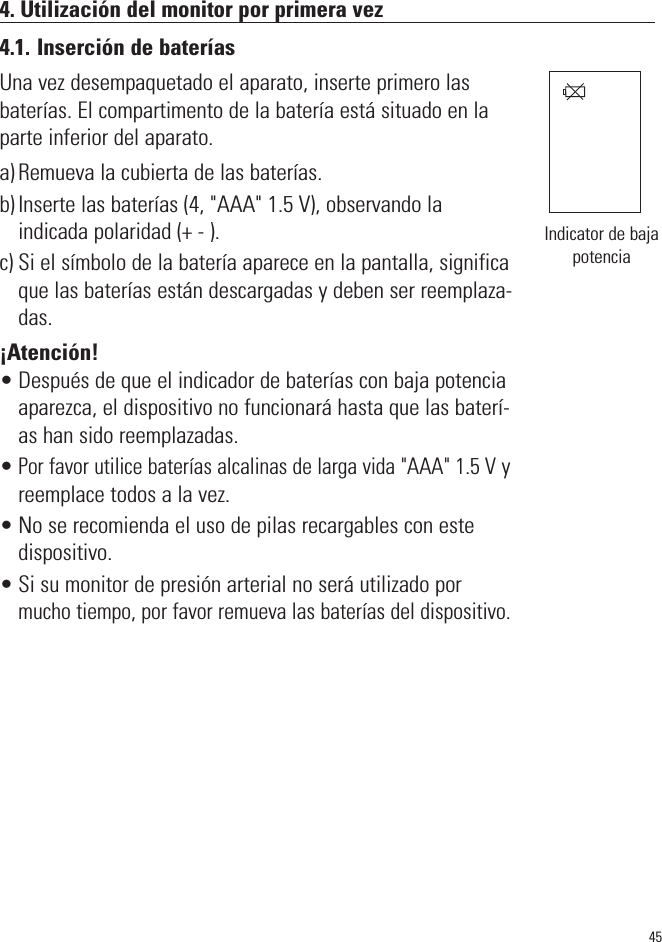 4. Utilización del monitor por primera vez4.1. Inserción de bateríasUna vez desempaquetado el aparato, inserte primero lasbaterías. El compartimento de la batería está situado en laparte inferior del aparato.a) Remueva la cubierta de las baterías.b) Inserte las baterías (4, &quot;AAA&quot; 1.5 V), observando la indicada polaridad (+ - ).c) Si el símbolo de la batería aparece en la pantalla, significaque las baterías están descargadas y deben ser reemplaza-das.¡Atención!• Después de que el indicador de baterías con baja potenciaaparezca, el dispositivo no funcionará hasta que las baterí-as han sido reemplazadas.•Por favor utilice baterías alcalinas de larga vida &quot;AAA&quot; 1.5 Vyreemplace todos a la vez.• No se recomienda el uso de pilas recargables con este dispositivo.• Si su monitor de presión arterial no será utilizado pormucho tiempo, por favor remueva las baterías del dispositivo.45Indicator de bajapotencia