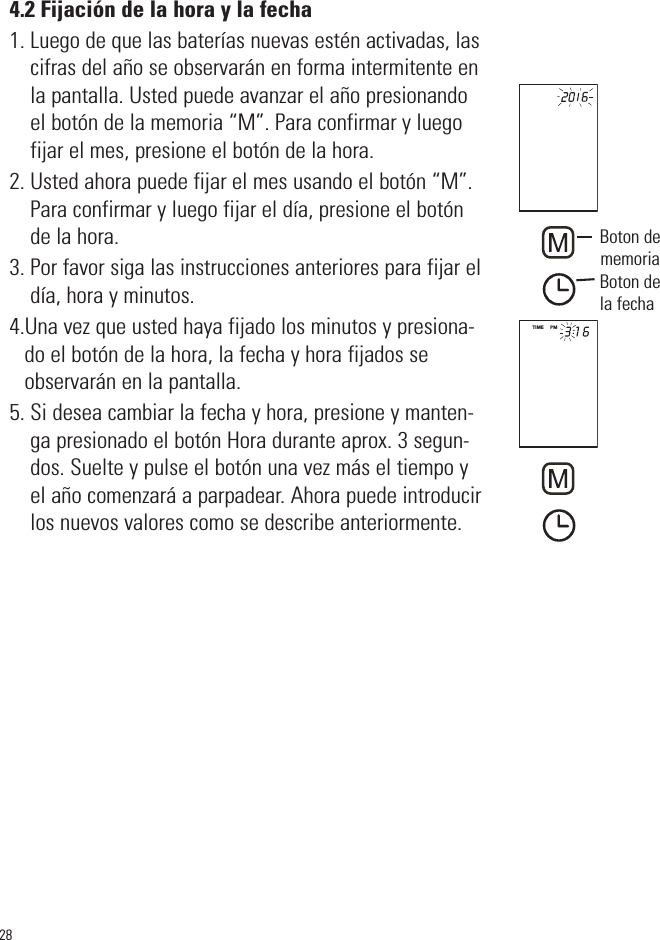 4.2 Fijación de la hora y la fecha1. Luego de que las baterías nuevas estén activadas, lascifras del año se observarán en forma intermitente enla pantalla. Usted puede avanzar el año presionandoel botón de la memoria “M”. Para confirmar y luegofijar el mes, presione el botón de la hora.2. Usted ahora puede fijar el mes usando el botón “M”.Para confirmar y luego fijar el día, presione el botónde la hora.3. Por favor siga las instrucciones anteriores para fijar eldía, hora y minutos.4.Una vez que usted haya fijado los minutos y presiona-do el botón de la hora, la fecha y hora fijados seobservarán en la pantalla.5. Si desea cambiar la fecha y hora, presione y manten-ga presionado el botón Hora durante aprox. 3 segun-dos. Suelte y pulse el botón una vez más el tiempo yel año comenzará a parpadear. Ahora puede introducirlos nuevos valores como se describe anteriormente.28TIME     PMBoton dememoriaBoton dela fecha