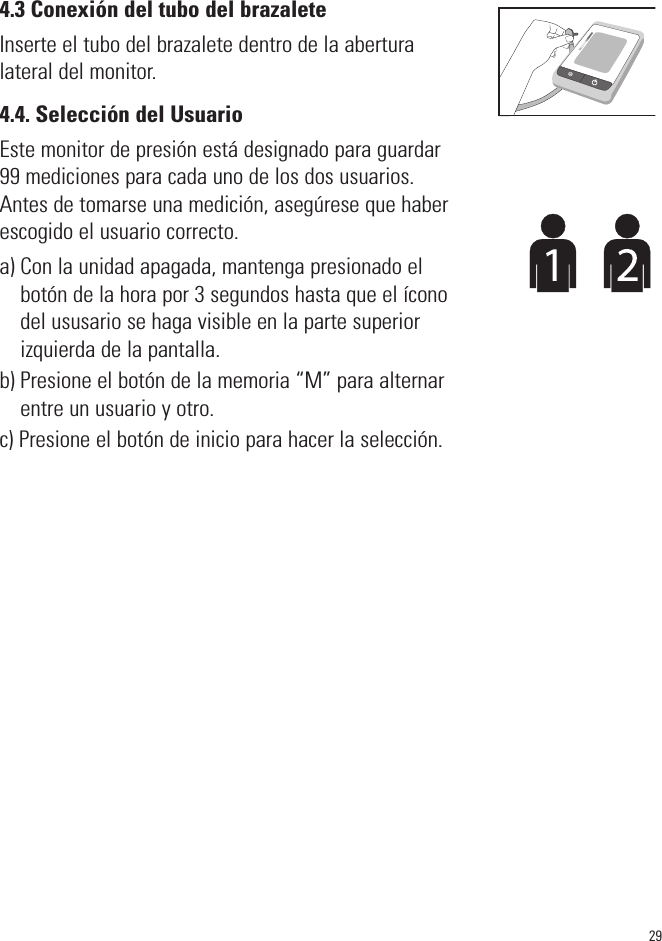 4.3 Conexión del tubo del brazaleteInserte el tubo del brazalete dentro de la aberturalateral del monitor.4.4. Selección del UsuarioEste monitor de presión está designado para guardar99 mediciones para cada uno de los dos usuarios.Antes de tomarse una medición, asegúrese que haberescogido el usuario correcto.a) Con la unidad apagada, mantenga presionado elbotón de la hora por 3 segundos hasta que el íconodel ususario se haga visible en la parte superiorizquierda de la pantalla.b) Presione el botón de la memoria “M” para alternarentre un usuario y otro.c) Presione el botón de inicio para hacer la selección.29SYSmmHgDIAmmHgPulse/min