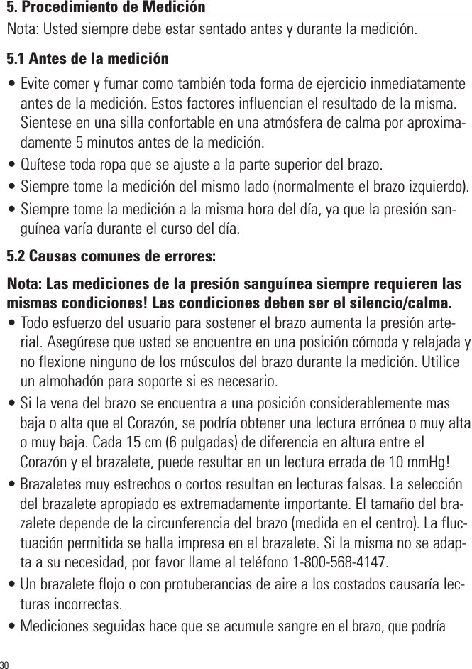 5. Procedimiento de MediciónNota: Usted siempre debe estar sentado antes y durante la medición.5.1 Antes de la medición• Evite comer y fumar como también toda forma de ejercicio inmediatamenteantes de la medición. Estos factores influencian el resultado de la misma.Sientese en una silla confortable en una atmósfera de calma por aproxima-damente 5 minutos antes de la medición.• Quítese toda ropa que se ajuste a la parte superior del brazo.• Siempre tome la medición del mismo lado (normalmente el brazo izquierdo).• Siempre tome la medición a la misma hora del día, ya que la presión san-guínea varía durante el curso del día.5.2 Causas comunes de errores:Nota: Las mediciones de la presión sanguínea siempre requieren lasmismas condiciones! Las condiciones deben ser el silencio/calma.• Todo esfuerzo del usuario para sostener el brazo aumenta la presión arte-rial. Asegúrese que usted se encuentre en una posición cómoda y relajada yno flexione ninguno de los músculos del brazo durante la medición. Utiliceun almohadón para soporte si es necesario.• Si la vena del brazo se encuentra a una posición considerablemente masbaja o alta que el Corazón, se podría obtener una lectura errónea o muy altao muy baja. Cada 15 cm (6 pulgadas) de diferencia en altura entre elCorazón y el brazalete, puede resultar en un lectura errada de 10 mmHg!• Brazaletes muy estrechos o cortos resultan en lecturas falsas. La seleccióndel brazalete apropiado es extremadamente importante. El tamaño del bra-zalete depende de la circunferencia del brazo (medida en el centro). La fluc-tuación permitida se halla impresa en el brazalete. Si la misma no se adap-ta a su necesidad, por favor llame al teléfono 1-800-568-4147.• Un brazalete flojo o con protuberancias de aire a los costados causaría lec-turas incorrectas.• Mediciones seguidas hace que se acumule sangre en el brazo, que podría 30