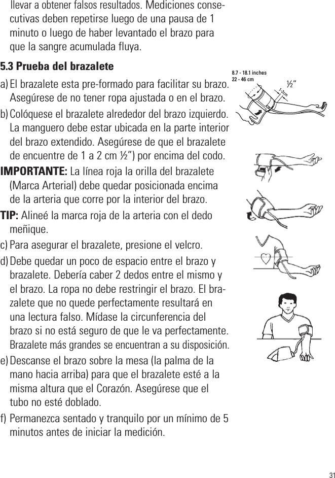 llevar a obtener falsos resultados. Mediciones conse-cutivas deben repetirse luego de una pausa de 1minuto o luego de haber levantado el brazo paraque la sangre acumulada fluya.5.3 Prueba del brazaletea) El brazalete esta pre-formado para facilitar su brazo.Asegúrese de no tener ropa ajustada o en el brazo.b) Colóquese el brazalete alrededor del brazo izquierdo.La manguero debe estar ubicada en la parte interiordel brazo extendido. Asegúrese de que el brazaletede encuentre de 1 a 2 cm ½”) por encima del codo.IMPORTANTE: La línea roja la orilla del brazalete(Marca Arterial) debe quedar posicionada encimade la arteria que corre por la interior del brazo.TIP: Alineé la marca roja de la arteria con el dedomeñique.c) Para asegurar el brazalete, presione el velcro.d) Debe quedar un poco de espacio entre el brazo ybrazalete. Debería caber 2 dedos entre el mismo yel brazo. La ropa no debe restringir el brazo. El bra-zalete que no quede perfectamente resultará enuna lectura falso. Mídase la circunferencia delbrazo si no está seguro de que le va perfectamente.Brazalete más grandes se encuentran a su disposición.e) Descanse el brazo sobre la mesa (la palma de lamano hacia arriba) para que el brazalete esté a lamisma altura que el Corazón. Asegúrese que eltubo no esté doblado.f) Permanezca sentado y tranquilo por un mínimo de 5minutos antes de iniciar la medición.318.7 - 18.1 inches22 - 46 cm½”