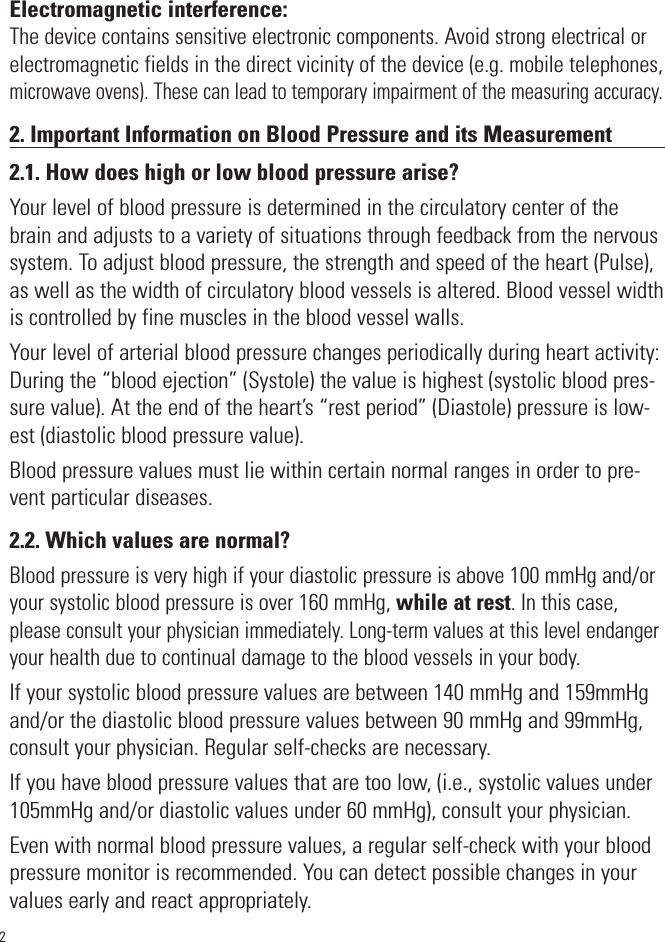 Electromagnetic interference:The device contains sensitive electronic components. Avoid strong electrical orelectromagnetic fields in the direct vicinity of the device (e.g. mobile telephones,microwave ovens). These can lead to temporary impairment of the measuring accuracy.2. Important Information on Blood Pressure and its Measurement2.1. How does high or low blood pressure arise?Your level of blood pressure is determined in the circulatory center of thebrain and adjusts to a variety of situations through feedback from the nervoussystem. To adjust blood pressure, the strength and speed of the heart (Pulse),as well as the width of circulatory blood vessels is altered. Blood vessel widthis controlled by fine muscles in the blood vessel walls.Your level of arterial blood pressure changes periodically during heart activity:During the “blood ejection” (Systole) the value is highest (systolic blood pres-sure value). At the end of the heart’s “rest period” (Diastole) pressure is low-est (diastolic blood pressure value).Blood pressure values must lie within certain normal ranges in order to pre-vent particular diseases.2.2. Which values are normal?Blood pressure is very high if your diastolic pressure is above 100 mmHg and/oryour systolic blood pressure is over 160 mmHg, while at rest. In this case,please consult your physician immediately. Long-term values at this level endangeryour health due to continual damage to the blood vessels in your body. If your systolic blood pressure values are between 140 mmHg and 159mmHgand/or the diastolic blood pressure values between 90 mmHg and 99mmHg,consult your physician. Regular self-checks are necessary. If you have blood pressure values that are too low, (i.e., systolic values under105mmHg and/or diastolic values under 60 mmHg), consult your physician. Even with normal blood pressure values, a regular self-check with your bloodpressure monitor is recommended. You can detect possible changes in yourvalues early and react appropriately. 2