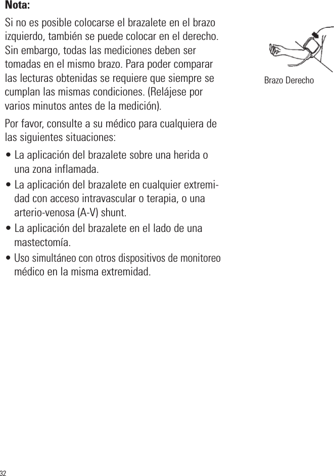 Nota: Si no es posible colocarse el brazalete en el brazoizquierdo, también se puede colocar en el derecho.Sin embargo, todas las mediciones deben sertomadas en el mismo brazo. Para poder compararlas lecturas obtenidas se requiere que siempre secumplan las mismas condiciones. (Relájese porvarios minutos antes de la medición).Por favor, consulte a su médico para cualquiera delas siguientes situaciones:• La aplicación del brazalete sobre una herida ouna zona inflamada.• La aplicación del brazalete en cualquier extremi-dad con acceso intravascular o terapia, o unaarterio-venosa (A-V) shunt.• La aplicación del brazalete en el lado de unamastectomía.• Uso simultáneo con otros dispositivos de monitoreomédico en la misma extremidad.32Brazo Derecho