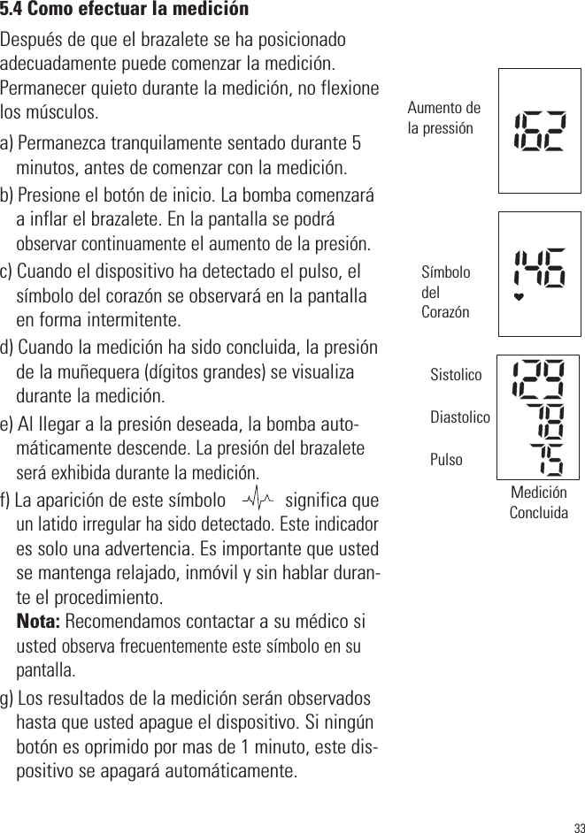 335.4 Como efectuar la mediciónDespués de que el brazalete se ha posicionadoadecuadamente puede comenzar la medición.Permanecer quieto durante la medición, no flexionelos músculos.a) Permanezca tranquilamente sentado durante 5minutos, antes de comenzar con la medición. b) Presione el botón de inicio. La bomba comenzaráa inflar el brazalete. En la pantalla se podráobservar continuamente el aumento de la presión.c) Cuando el dispositivo ha detectado el pulso, elsímbolo del corazón se observará en la pantallaen forma intermitente.d) Cuando la medición ha sido concluida, la presiónde la muñequera (dígitos grandes) se visualizadurante la medición.e) Al llegar a la presión deseada, la bomba auto-máticamente descende. La presión del brazaleteserá exhibida durante la medición.f) La aparición de este símbolo            significa queun latido irregular ha sido detectado. Este indicadores solo una advertencia. Es importante que ustedse mantenga relajado, inmóvil y sin hablar duran-te el procedimiento. Nota: Recomendamos contactar a su médico siusted observa frecuentemente este símbolo en supantalla.g) Los resultados de la medición serán observadoshasta que usted apague el dispositivo. Si ningúnbotón es oprimido por mas de 1 minuto, este dis-positivo se apagará automáticamente.Aumento dela pressiónSímbolodelCorazónMediciónConcluidaSistolicoDiastolicoPulso