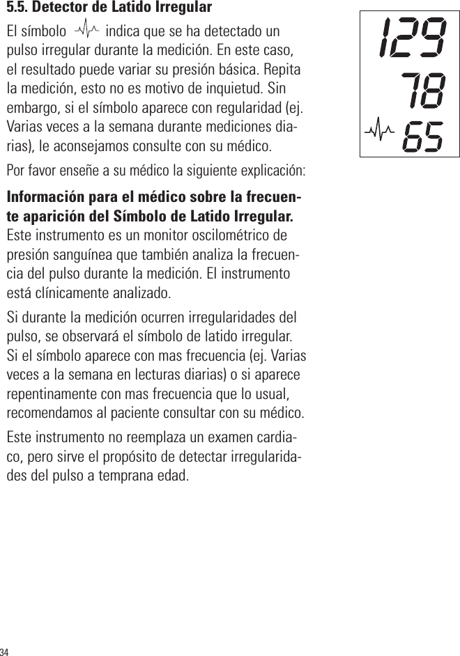 5.5. Detector de Latido IrregularEl símbolo          indica que se ha detectado unpulso irregular durante la medición. En este caso,el resultado puede variar su presión básica. Repitala medición, esto no es motivo de inquietud. Sinembargo, si el símbolo aparece con regularidad (ej.Varias veces a la semana durante mediciones dia-rias), le aconsejamos consulte con su médico.Por favor enseñe a su médico la siguiente explicación:Información para el médico sobre la frecuen-te aparición del Símbolo de Latido Irregular.Este instrumento es un monitor oscilométrico depresión sanguínea que también analiza la frecuen-cia del pulso durante la medición. El instrumentoestá clínicamente analizado.Si durante la medición ocurren irregularidades delpulso, se observará el símbolo de latido irregular.Si el símbolo aparece con mas frecuencia (ej. Variasveces a la semana en lecturas diarias) o si aparecerepentinamente con mas frecuencia que lo usual,recomendamos al paciente consultar con su médico.Este instrumento no reemplaza un examen cardia-co, pero sirve el propósito de detectar irregularida-des del pulso a temprana edad.34