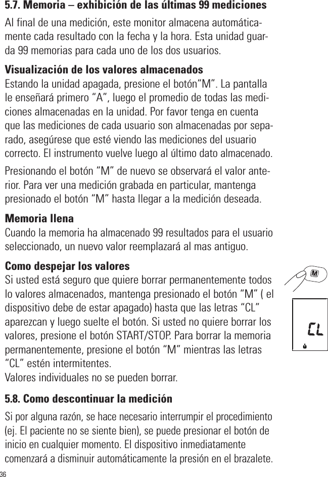 365.7. Memoria – exhibición de las últimas 99 medicionesAl final de una medición, este monitor almacena automática-mente cada resultado con la fecha y la hora. Esta unidad guar-da 99 memorias para cada uno de los dos usuarios.Visualización de los valores almacenadosEstando la unidad apagada, presione el botón“M”. La pantallale enseñará primero “A”, luego el promedio de todas las medi-ciones almacenadas en la unidad. Por favor tenga en cuentaque las mediciones de cada usuario son almacenadas por sepa-rado, asegúrese que esté viendo las mediciones del usuariocorrecto. El instrumento vuelve luego al último dato almacenado.Presionando el botón “M” de nuevo se observará el valor ante-rior. Para ver una medición grabada en particular, mantengapresionado el botón “M” hasta llegar a la medición deseada.Memoria llenaCuando la memoria ha almacenado 99 resultados para el usuarioseleccionado, un nuevo valor reemplazará al mas antiguo.Como despejar los valoresSi usted está seguro que quiere borrar permanentemente todoslo valores almacenados, mantenga presionado el botón “M” ( eldispositivo debe de estar apagado) hasta que las letras “CL”aparezcan y luego suelte el botón. Si usted no quiere borrar losvalores, presione el botón START/STOP. Para borrar la memoriapermanentemente, presione el botón “M” mientras las letras“CL” estén intermitentes.Valores individuales no se pueden borrar.5.8. Como descontinuar la mediciónSi por alguna razón, se hace necesario interrumpir el procedimiento(ej. El paciente no se siente bien), se puede presionar el botón deinicio en cualquier momento. El dispositivo inmediatamentecomenzará a disminuir automáticamente la presión en el brazalete.1