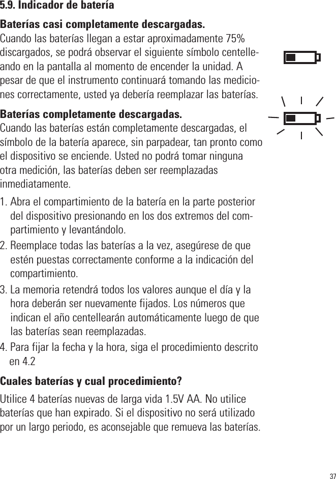 5.9. Indicador de bateríaBaterías casi completamente descargadas.Cuando las baterías llegan a estar aproximadamente 75%discargados, se podrá observar el siguiente símbolo centelle-ando en la pantalla al momento de encender la unidad. Apesar de que el instrumento continuará tomando las medicio-nes correctamente, usted ya debería reemplazar las baterías.Baterías completamente descargadas.Cuando las baterías están completamente descargadas, elsímbolo de la batería aparece, sin parpadear, tan pronto comoel dispositivo se enciende. Usted no podrá tomar ningunaotra medición, las baterías deben ser reemplazadasinmediatamente.1. Abra el compartimiento de la batería en la parte posteriordel dispositivo presionando en los dos extremos del com-partimiento y levantándolo.2. Reemplace todas las baterías a la vez, asegúrese de queestén puestas correctamente conforme a la indicación delcompartimiento.3. La memoria retendrá todos los valores aunque el día y lahora deberán ser nuevamente fijados. Los números queindican el año centellearán automáticamente luego de quelas baterías sean reemplazadas.4. Para fijar la fecha y la hora, siga el procedimiento descritoen 4.2Cuales baterías y cual procedimiento?Utilice 4 baterías nuevas de larga vida 1.5V AA. No utilicebaterías que han expirado. Si el dispositivo no será utilizadopor un largo periodo, es aconsejable que remueva las baterías.37