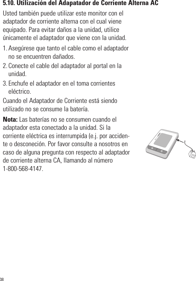 5.10. Utilización del Adapatador de Corriente Alterna ACUsted también puede utilizar este monitor con eladaptador de corriente alterna con el cual vieneequipado. Para evitar daños a la unidad, utilice únicamente el adaptador que viene con la unidad.1. Asegúrese que tanto el cable como el adaptadorno se encuentren dañados.2. Conecte el cable del adaptador al portal en launidad.3. Enchufe el adaptador en el toma corrientes eléctrico.Cuando el Adaptador de Corriente está siendo utilizado no se consume la batería.Nota: Las baterías no se consumen cuando eladaptador esta conectado a la unidad. Si lacorriente eléctrica es interrumpida (e.j. por acciden-teo desconeción. Por favor consulte a nosotros encaso de alguna pregunta con respecto al adaptadorde corriente alterna CA, llamando al número 1-800-568-4147.38SYSmmHgDIAmmHgPulse/min