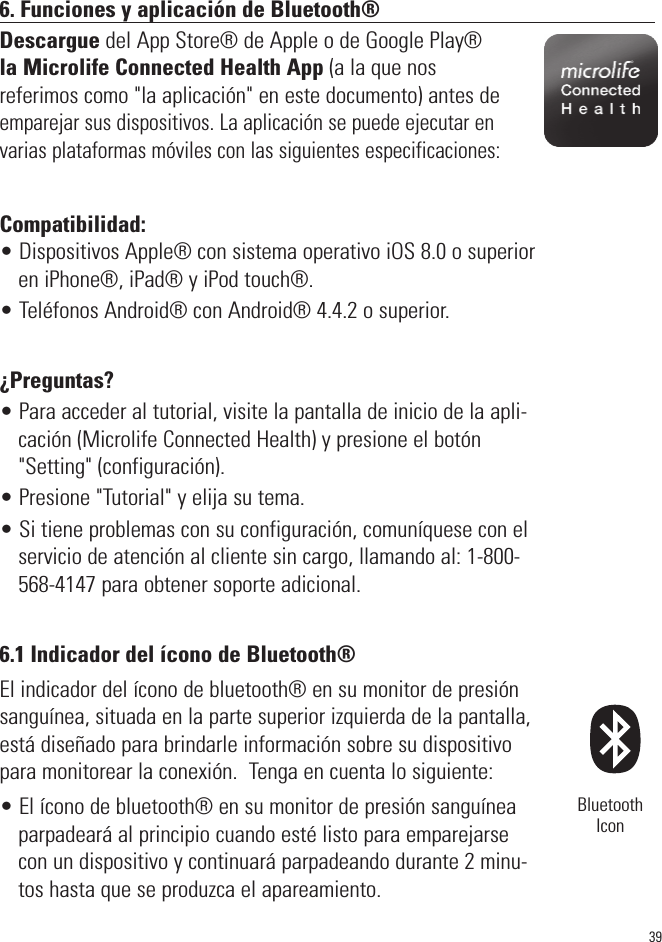 396. Funciones y aplicación de Bluetooth®Descargue del App Store® de Apple o de Google Play®la Microlife Connected Health App (a la que nos referimos como &quot;la aplicación&quot; en este documento) antes deemparejar sus dispositivos. La aplicación se puede ejecutar envarias plataformas móviles con las siguientes especificaciones:Compatibilidad: • Dispositivos Apple® con sistema operativo iOS 8.0 o superioren iPhone®, iPad® y iPod touch®.• Teléfonos Android® con Android® 4.4.2 o superior.¿Preguntas?• Para acceder al tutorial, visite la pantalla de inicio de la apli-cación (Microlife Connected Health) y presione el botón&quot;Setting&quot; (configuración).• Presione &quot;Tutorial&quot; y elija su tema.• Si tiene problemas con su configuración, comuníquese con elservicio de atención al cliente sin cargo, llamando al: 1-800-568-4147 para obtener soporte adicional.6.1 Indicador del ícono de Bluetooth®El indicador del ícono de bluetooth® en su monitor de presiónsanguínea, situada en la parte superior izquierda de la pantalla,está diseñado para brindarle información sobre su dispositivopara monitorear la conexión.  Tenga en cuenta lo siguiente:• El ícono de bluetooth® en su monitor de presión sanguíneaparpadeará al principio cuando esté listo para emparejarsecon un dispositivo y continuará parpadeando durante 2 minu-tos hasta que se produzca el apareamiento.BluetoothIcon