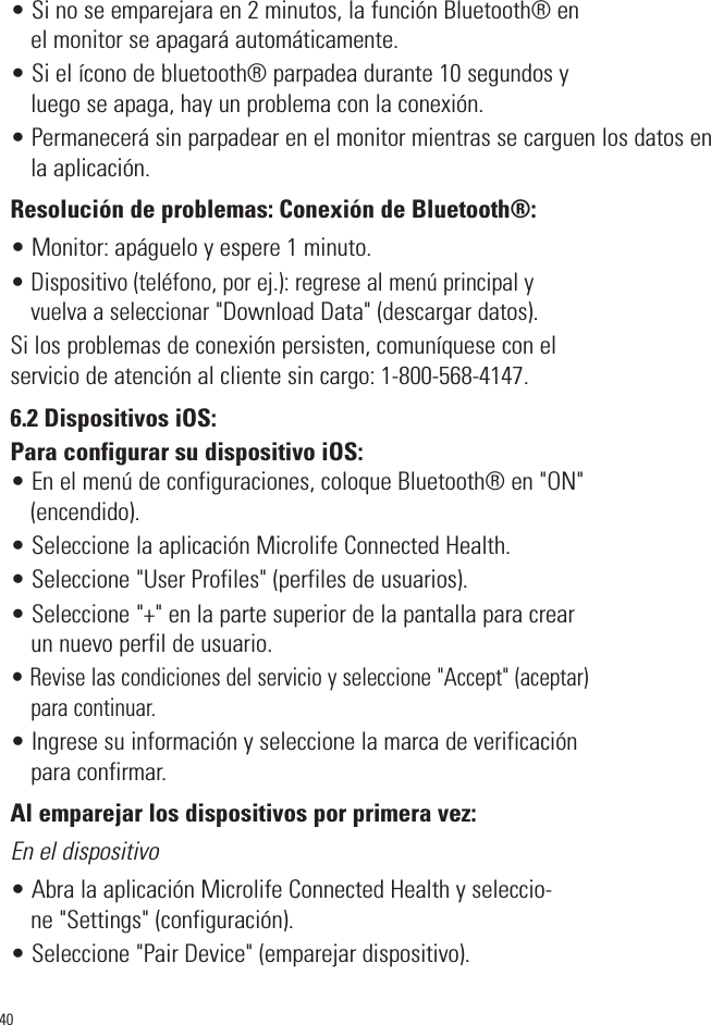 • Si no se emparejara en 2 minutos, la función Bluetooth® enel monitor se apagará automáticamente.• Si el ícono de bluetooth® parpadea durante 10 segundos yluego se apaga, hay un problema con la conexión.• Permanecerá sin parpadear en el monitor mientras se carguen los datos enla aplicación.Resolución de problemas: Conexión de Bluetooth®:• Monitor: apáguelo y espere 1 minuto. • Dispositivo (teléfono, por ej.): regrese al menú principal yvuelva a seleccionar&quot;Download Data&quot; (descargar datos). Si los problemas de conexión persisten, comuníquese con elservicio de atención al cliente sin cargo: 1-800-568-4147.6.2 Dispositivos iOS:Para configurar su dispositivo iOS:• En el menú de configuraciones, coloque Bluetooth® en &quot;ON&quot;(encendido).• Seleccione la aplicación Microlife Connected Health. • Seleccione &quot;User Profiles&quot; (perfiles de usuarios).• Seleccione &quot;+&quot; en la parte superior de la pantalla para crearun nuevo perfil de usuario.• Revise las condiciones del servicio y seleccione &quot;Accept&quot; (aceptar)para continuar.• Ingrese su información y seleccione la marca de verificaciónpara confirmar.Al emparejar los dispositivos por primera vez:En el dispositivo• Abra la aplicación Microlife Connected Health y seleccio-ne &quot;Settings&quot; (configuración).• Seleccione &quot;Pair Device&quot; (emparejar dispositivo). 40