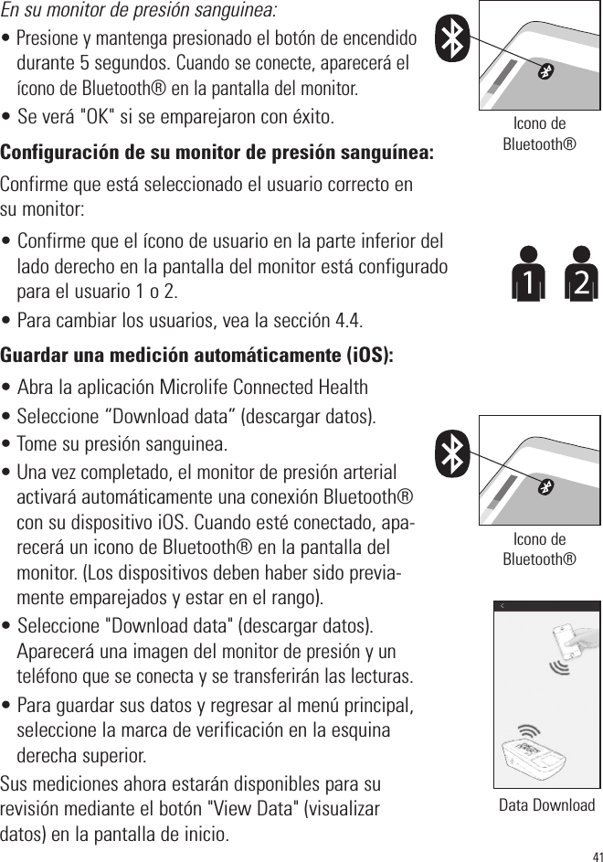 En su monitor de presión sanguinea:• Presione y mantenga presionado el botón de encendidodurante 5 segundos. Cuando se conecte, aparecerá elícono de Bluetooth® en la pantalla del monitor.• Se verá &quot;OK&quot; si se emparejaron con éxito.Configuración de su monitor de presión sanguínea:Confirme que está seleccionado el usuario correcto ensu monitor:• Confirme que el ícono de usuario en la parte inferior dellado derecho en la pantalla del monitor está configuradopara el usuario 1 o 2. • Para cambiar los usuarios, vea la sección 4.4.Guardar una medición automáticamente (iOS):• Abra la aplicación Microlife Connected Health• Seleccione “Download data” (descargar datos).• Tome su presión sanguinea.• Una vez completado, el monitor de presión arterialactivará automáticamenteuna conexión Bluetooth®con su dispositivo iOS. Cuando esté conectado, apa-recerá un icono de Bluetooth® en la pantalla delmonitor. (Los dispositivos deben haber sido previa-mente emparejados y estar en el rango).• Seleccione &quot;Download data&quot; (descargar datos).Aparecerá una imagen del monitor de presión y unteléfono que se conecta y se transferirán las lecturas.• Para guardar sus datos y regresar al menú principal,seleccione la marca de verificación en la esquinaderecha superior.Sus mediciones ahora estarán disponibles para surevisión mediante el botón &quot;View Data&quot; (visualizardatos) en la pantalla de inicio.41Icono deBluetooth®Icono deBluetooth®Data Download