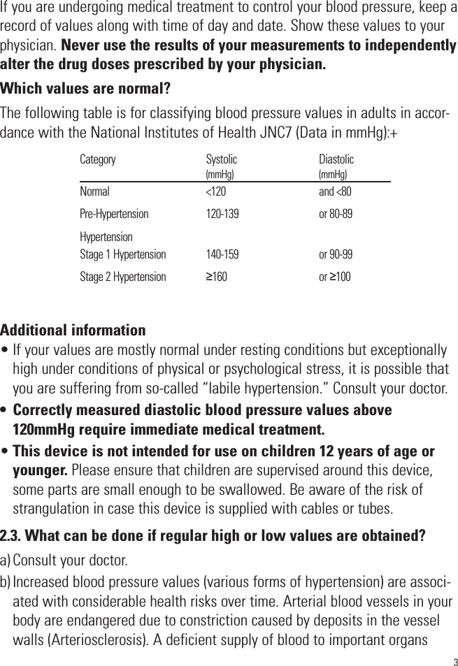 3If you are undergoing medical treatment to control your blood pressure, keep arecord of values along with time of day and date. Show these values to yourphysician. Never use the results of your measurements to independentlyalter the drug doses prescribed by your physician. Which values are normal?The following table is for classifying blood pressure values in adults in accor-dance with the National Institutes of Health JNC7 (Data in mmHg):+Additional information• If your values are mostly normal under resting conditions but exceptionallyhigh under conditions of physical or psychological stress, it is possible thatyou are suffering from so-called “labile hypertension.” Consult your doctor.• Correctly measured diastolic blood pressure values above120mmHg require immediate medical treatment.•This device is not intended for use on children 12 years of age oryounger. Please ensure that children are supervised around this device,some parts are small enough to be swallowed. Be aware of the risk ofstrangulation in case this device is supplied with cables or tubes. 2.3. What can be done if regular high or low values are obtained?a) Consult your doctor.b) Increased blood pressure values (various forms of hypertension) are associ-ated with considerable health risks over time. Arterial blood vessels in yourbody are endangered due to constriction caused by deposits in the vesselwalls (Arteriosclerosis). A deficient supply of blood to important organsCategory                                       Systolic                                   Diastolic                                                            (mmHg)                                         (mmHg)Normal                                         &lt;120                                        and &lt;80Pre-Hypertension                         120-139                                  or 80-89HypertensionStage 1 Hypertension                 140-159                                  or 90-99Stage 2 Hypertension                 ≥160                                       or ≥100