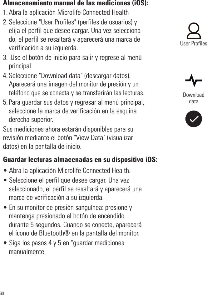 60Almacenamiento manual de las mediciones (iOS):1. Abra la aplicación Microlife Connected Health2. Seleccione &quot;User Profiles&quot; (perfiles de usuarios) yelija el perfil que desee cargar. Una vez selecciona-do, el perfil se resaltará y aparecerá una marca deverificación a su izquierda.3. Use el botón de inicio para salir y regrese al menúprincipal.4. Seleccione &quot;Download data&quot; (descargar datos).Aparecerá una imagen del monitor de presión y unteléfono que se conecta y se transferirán las lecturas.5. Para guardar sus datos y regresar al menú principal,seleccione la marca de verificación en la esquinaderecha superior.Sus mediciones ahora estarán disponibles para surevisión mediante el botón &quot;View Data&quot; (visualizardatos) en la pantalla de inicio.Guardar lecturas almacenadas en su dispositivo iOS:• Abra la aplicación Microlife Connected Health.• Seleccione el perfil que desee cargar. Una vezseleccionado, el perfil se resaltará y aparecerá unamarca de verificación a su izquierda.• En su monitor de presión sanguínea: presione ymantenga presionado el botón de encendido durante 5 segundos. Cuando se conecte, apareceráel ícono de Bluetooth® en la pantalla del monitor.• Siga los pasos 4 y 5 en &quot;guardar medicionesmanualmente.DownloaddataUser Profiles