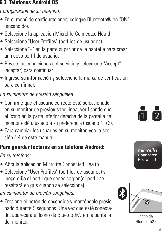 616.3  Teléfonos Android OSConfiguración de su teléfono:• En el menú de configuraciones, coloque Bluetooth® en &quot;ON&quot;(encendido).• Seleccione la aplicación Microlife Connected Health.• Seleccione &quot;User Profiles&quot; (perfiles de usuarios).• Seleccione &quot;+&quot; en la parte superior de la pantalla para crearun nuevo perfil de usuario.• Revise las condiciones del servicio y seleccione &quot;Accept&quot;(aceptar) para continuar.• Ingrese su información y seleccione la marca de verificaciónpara confirmar.En su monitor de presión sanguínea:• Confirme que el usuario correcto está seleccionadoen su monitor de presión sanguínea, verificando queel icono en la parte inferior derecha de la pantalla delmonitor esté ajustado a su preferencia (usuario 1 o 2).• Para cambiar los usuarios en su monitor, vea la sec-ción 4.4 de este manual.Para guardar lecturas en su teléfono Android:En su teléfono:• Abra la aplicación Microlife Connected Health.• Seleccione &quot;User Profiles&quot; (perfiles de usuarios) yluego elija el perfil que desee cargar (el perfil seresaltará en gris cuando se seleccione).En su monitor de presión sanguínea:• Presione el botón de encendido y manténgalo presio-nado durante 5 segundos. Una vez que esté conecta-do, aparecerá el ícono de Bluetooth® en la pantalladel monitor. Icono deBluetooth®