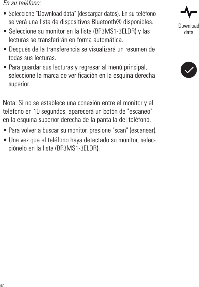 62En su teléfono:• Seleccione &quot;Download data&quot; (descargar datos). En su teléfonose verá una lista de dispositivos Bluetooth® disponibles. • Seleccione su monitor en la lista (BP3MS1-3ELDR) y laslecturas se transferirán en forma automática.• Después de la transferencia se visualizará un resumen detodas sus lecturas.• Para guardar sus lecturas y regresar al menú principal,seleccione la marca de verificación en la esquina derechasuperior.Nota: Si no se establece una conexión entre el monitor y elteléfono en 10 segundos, aparecerá un botón de &quot;escaneo&quot;en la esquina superior derecha de la pantalla del teléfono.• Para volver a buscar su monitor, presione &quot;scan&quot; (escanear).• Una vez que el teléfono haya detectado su monitor, selec-ciónelo en la lista (BP3MS1-3ELDR). Downloaddata