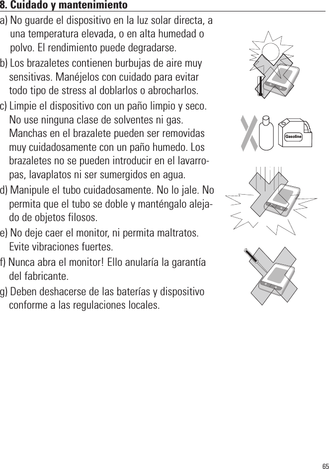 658. Cuidado y mantenimientoa) No guarde el dispositivo en la luz solar directa, auna temperatura elevada, o en alta humedad opolvo. El rendimiento puede degradarse.b) Los brazaletes contienen burbujas de aire muysensitivas. Manéjelos con cuidado para evitartodo tipo de stress al doblarlos o abrocharlos.c) Limpie el dispositivo con un paño limpio y seco.No use ninguna clase de solventes ni gas.Manchas en el brazalete pueden ser removidasmuy cuidadosamente con un paño humedo. Losbrazaletes no se pueden introducir en el lavarro-pas, lavaplatos ni ser sumergidos en agua.d) Manipule el tubo cuidadosamente. No lo jale. Nopermita que el tubo se doble y manténgalo aleja-do de objetos filosos.e) No deje caer el monitor, ni permita maltratos.Evite vibraciones fuertes.f) Nunca abra el monitor! Ello anularía la garantíadel fabricante.g) Deben deshacerse de las baterías y dispositivoconforme a las regulaciones locales.SYSmmHgDIAmmHgPulse/minSYSmmHgDIAmmHgPulse/minSYSmmHgDIAmmHgPulse/minGasoline