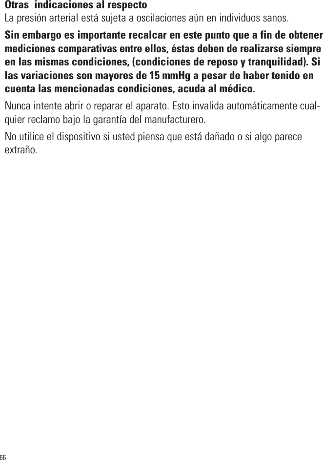 66Otras  indicaciones al respectoLa presión arterial está sujeta a oscilaciones aún en individuos sanos.Sin embargo es importante recalcar en este punto que a fin de obtenermediciones comparativas entre ellos, éstas deben de realizarse siempreen las mismas condiciones, (condiciones de reposo y tranquilidad). Silas variaciones son mayores de 15 mmHg a pesar de haber tenido encuenta las mencionadas condiciones, acuda al médico.Nunca intente abrir o reparar el aparato. Esto invalida automáticamente cual-quier reclamo bajo la garantía del manufacturero. No utilice el dispositivo si usted piensa que está dañado o si algo pareceextraño.