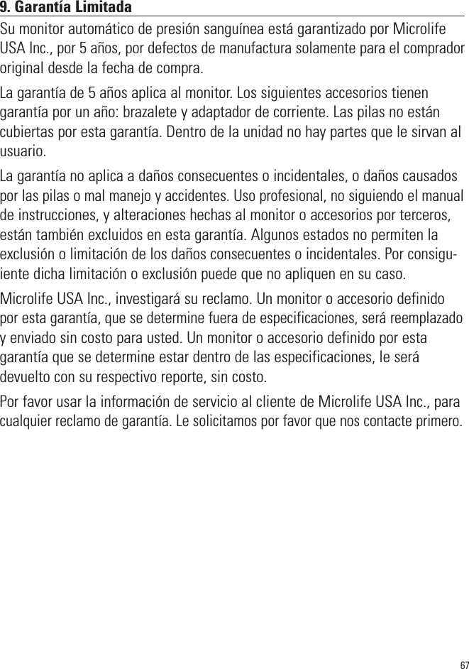 679. Garantía LimitadaSu monitor automático de presión sanguínea está garantizado por MicrolifeUSA Inc., por 5 años, por defectos de manufactura solamente para el compradororiginal desde la fecha de compra.La garantía de 5 años aplica al monitor. Los siguientes accesorios tienengarantía por un año: brazalete y adaptador de corriente. Las pilas no estáncubiertas por esta garantía. Dentro de la unidad no hay partes que le sirvan alusuario.La garantía no aplica a daños consecuentes o incidentales, o daños causadospor las pilas o mal manejo y accidentes. Uso profesional, no siguiendo el manualde instrucciones, y alteraciones hechas al monitor o accesorios por terceros,están también excluidos en esta garantía. Algunos estados no permiten laexclusión o limitación de los daños consecuentes o incidentales. Por consigu-iente dicha limitación o exclusión puede que no apliquen en su caso.Microlife USA Inc., investigará su reclamo. Un monitor o accesorio definidopor esta garantía, que se determine fuera de especificaciones, será reemplazadoy enviado sin costo para usted. Un monitor o accesorio definido por estagarantía que se determine estar dentro de las especificaciones, le serádevuelto con su respectivo reporte, sin costo.Por favor usar la información de servicio al cliente de Microlife USA Inc., paracualquier reclamo de garantía. Le solicitamos por favor que nos contacte primero.