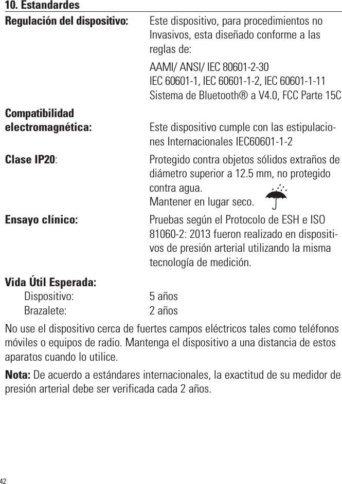 4210. EstandardesRegulación del dispositivo:         Este dispositivo, para procedimientos noInvasivos, esta diseñado conforme a lasreglas de:                                                             AAMI/ ANSI/ IEC 80601-2-30                                                             IEC 60601-1, IEC 60601-1-2, IEC 60601-1-11                                                               Sistema de Bluetooth® a V4.0, FCC Parte 15CCompatibilidadelectromagnética:                      Este dispositivo cumple con las estipulacio-nes Internacionales IEC60601-1-2Clase IP20:                                       Protegido contra objetos sólidos extraños de diámetro superior a 12.5 mm, no protegidocontraagua. Mantener en lugar seco.Ensayo clínico:                           Pruebas según el Protocolo de ESH e ISO81060-2: 2013 fueron realizado en dispositi-vos de presión arterial utilizando la mismatecnología de medición.Vida Útil Esperada:Dispositivo:                             5 añosBrazalete:                                2 añosNo use el dispositivo cerca de fuertes campos eléctricos tales como teléfonosmóviles o equipos de radio. Mantenga el dispositivo a una distancia de estosaparatos cuando lo utilice.Nota: De acuerdo a estándares internacionales, la exactitud de su medidor depresión arterial debe ser verificada cada 2 años.