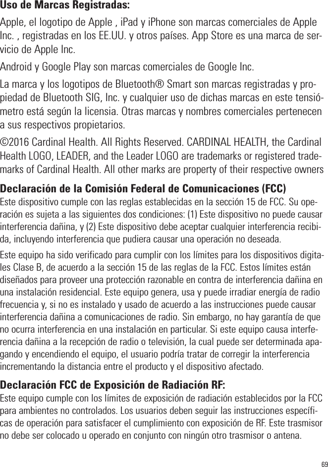 69Uso de Marcas Registradas:Apple, el logotipo de Apple , iPad yiPhone son marcas comerciales de AppleInc. , registradas en los EE.UU. y otros países. App Store es una marca de ser-vicio de Apple Inc.Android y Google Play son marcas comerciales de Google Inc. La marca y los logotipos de Bluetooth® Smart son marcas registradas y pro-piedad de Bluetooth SIG, Inc. y cualquier uso de dichas marcas en este tensió-metro está según la licensia. Otras marcas y nombres comerciales pertenecena sus respectivos propietarios.©2016 Cardinal Health. All Rights Reserved. CARDINAL HEALTH, the CardinalHealth LOGO, LEADER, and the Leader LOGO are trademarks or registered trade-marks of Cardinal Health. All other marks are property of their respective ownersDeclaración de la Comisión Federal de Comunicaciones (FCC)Este dispositivo cumple con las reglas establecidas en la sección 15 de FCC. Su ope-ración es sujeta a las siguientes dos condiciones: (1) Este dispositivo no puede causarinterferencia dañina, y (2) Este dispositivo debe aceptar cualquier interferencia recibi-da, incluyendo interferencia que pudiera causar una operación no deseada.Este equipo ha sido verificado para cumplir con los límites para los dispositivos digita-les Clase B, de acuerdo a la sección 15 de las reglas de la FCC. Estos límites estándiseñados para proveer una protección razonable en contra de interferencia dañina enuna instalación residencial. Este equipo genera, usa y puede irradiar energía de radiofrecuencia y, si no es instalado y usado de acuerdo a las instrucciones puede causarinterferencia dañina a comunicaciones de radio. Sin embargo, no hay garantía de queno ocurra interferencia en una instalación en particular. Si este equipo causa interfe-rencia dañina a la recepción de radio o televisión, la cual puede ser determinada apa-gando y encendiendo el equipo, el usuario podría tratar de corregir la interferenciaincrementando la distancia entre el producto y el dispositivo afectado.Declaración FCC de Exposición de Radiación RF:Este equipo cumple con los límites de exposición de radiación establecidos por la FCCpara ambientes no controlados. Los usuarios deben seguir las instrucciones específi-cas de operación para satisfacer el cumplimiento con exposición de RF. Este trasmisorno debe ser colocado u operado en conjunto con ningún otro trasmisor o antena.