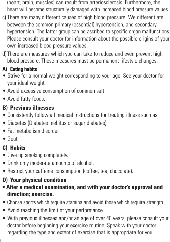 4(heart, brain, muscles) can result from arteriosclerosis. Furthermore, theheart will become structurally damaged with increased blood pressure values.c) There are many different causes of high blood pressure. We differentiatebetween the common primary (essential) hypertension, and secondaryhypertension. The latter group can be ascribed to specific organ malfunctions.Please consult your doctor for information about the possible origins of yourown increased blood pressure values.d) There are measures which you can take to reduce and even prevent highblood pressure. These measures must be permanent lifestyle changes.A)  Eating habits• Strive for a normal weight corresponding to your age. See your doctor foryour ideal weight.• Avoid excessive consumption of common salt.• Avoid fatty foods.B)  Previous illnesses• Consistently follow all medical instructions for treating illness such as:• Diabetes (Diabetes mellitus or sugar diabetes)• Fat metabolism disorder• GoutC)  Habits• Give up smoking completely.• Drink only moderate amounts of alcohol.• Restrict your caffeine consumption (coffee, tea, chocolate).D)  Your physical condition• After a medical examination, and with your doctor’s approval anddirection; exercise.• Choose sports which require stamina and avoid those which require strength.• Avoid reaching the limit of your performance.• With previous illnesses and/or an age of over 40 years, please consult yourdoctor before beginning your exercise routine. Speak with your doctorregarding the type and extent of exercise that is appropriate for you.