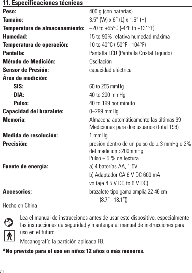 7011. Especificaciones técnicasPeso: 400 g (con baterías) Tamaño: 3.5” (W) x 6” (L) x 1.5” (H)Temperatura de almacenamiento: –20 to +55°C (-4°F to +131°F) Humedad: 15 to 90% relativa humedad máximaTemperatura de operación: 10 to 40°C ( 50°F - 104°F)Pantalla: Pantalla LCD (Pantalla Cristal Liquido)Método de Medición: OscilaciónSensor de Presión: capacidad eléctricaÁrea de medición:SIS:                                                       60 to 255 mmHg DIA:                                                 40 to 200 mmHg Pulso:                                             40 to 199 por minutoCapacidad del brazalete: 0–299 mmHgMemoria: Almacena automáticamente las últimas 99Mediciones para dos usuarios (total 198)Medida de resolución: 1 mmHgPrecisión: presión dentro de un pulso de ± 3 mmHg o 2%del medicion &gt;200mmHg Pulso ± 5 % de lectura Fuente de energía: a) 4 baterías AA, 1.5Vb) Adaptador CA 6 V DC 600 mAvoltaje 4.5 V DC to 6 V DC)Accesorios:brazalete tipo gama amplia 22-46 cm                                                                                (8.7” - 18.1”))Hecho en China Lea el manual de instrucciones antes de usar este dispositivo, especialmentelas instrucciones de seguridad y mantenga el manual de instrucciones parauso en el futuro. Mecanografíe la partición aplicada FB. *No previsto para el uso en niños 12 años o más menores.