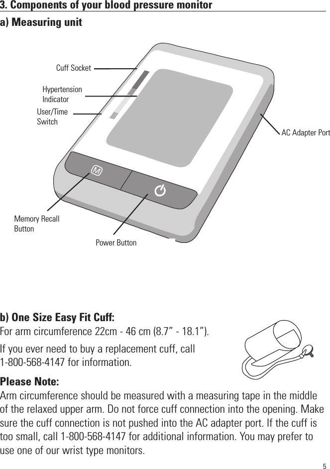 3. Components of your blood pressure monitora) Measuring unitb) One Size Easy Fit Cuff:For arm circumference 22cm - 46 cm (8.7” - 18.1”).If you ever need to buy a replacement cuff, call 1-800-568-4147 for information.Please Note:Arm circumference should be measured with a measuring tape in the middleof the relaxed upper arm. Do not force cuff connection into the opening. Makesure the cuff connection is not pushed into the AC adapter port. If the cuff istoo small, call 1-800-568-4147 for additional information. You may prefer touse one of our wrist type monitors.SYSmmHgDIAmmHgPulse/minCuff Socket5Power ButtonMemory RecallButtonHypertensionIndicatorAC Adapter PortUser/TimeSwitch