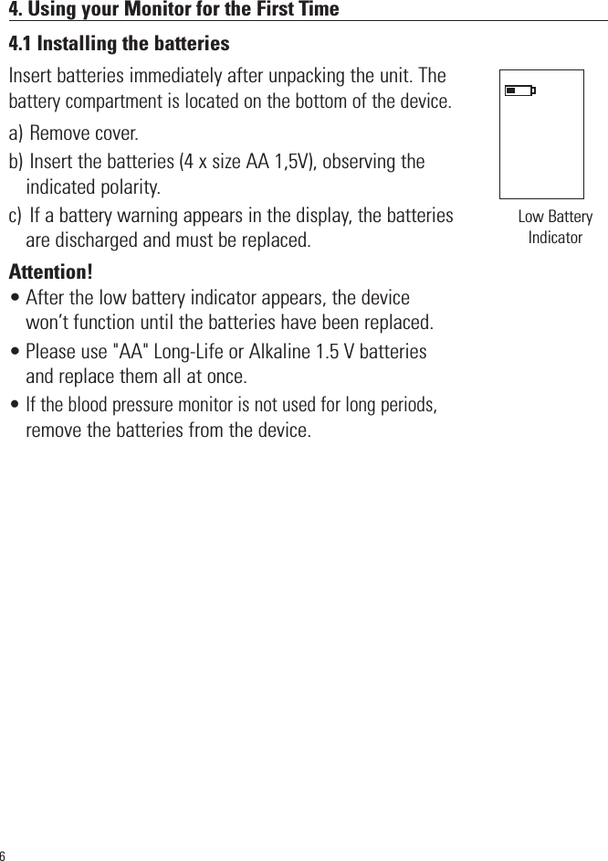 4. Using your Monitor for the First Time4.1 Installing the batteriesInsert batteries immediately after unpacking the unit. Thebattery compartment is located on the bottom of the device.a) Remove cover.b) Insert the batteries (4 x size AA 1,5V), observing theindicated polarity. c)  If a battery warning appears in the display, the batteriesare discharged and must be replaced. Attention!• After the low battery indicator appears, the devicewon’t function until the batteries have been replaced.• Please use &quot;AA&quot; Long-Life or Alkaline 1.5 V batteriesand replace them all at once. • If the blood pressure monitor is not used for long periods,remove the batteries from the device.6Low BatteryIndicator