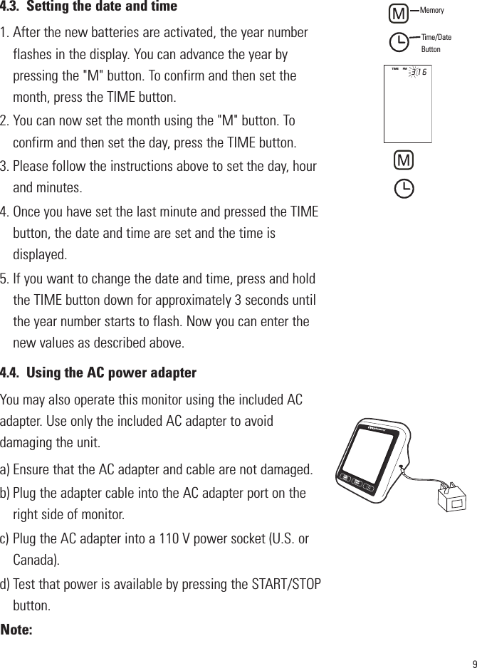 94.3. Setting the date and time1. After the new batteries are activated, the year numberflashes in the display. You can advance the year bypressing the &quot;M&quot; button. To confirm and then set themonth, press the TIME button.2. You can now set the month using the &quot;M&quot; button. Toconfirm and then set the day, press the TIME button.3. Please follow the instructions above to set the day, hourand minutes.4. Once you have set the last minute and pressed the TIMEbutton, the date and time are set and the time isdisplayed.5. If you want to change the date and time, press and holdthe TIME button down for approximately 3 seconds untilthe year number starts to flash. Now you can enter thenew values as described above.4.4. Using the AC power adapterYou may also operate this monitor using the included ACadapter.Use only the included AC adapter to avoiddamaging the unit. a) Ensure that the AC adapter and cable are not damaged.b) Plug the adapter cable into the AC adapter port on theright side of monitor.c) Plug the AC adapter into a 110 V power socket (U.S. orCanada).d) Test that power is available by pressing the START/STOPbutton.Note:STARTSTOPM       MemoryTime/DateButtonTIME      PM        