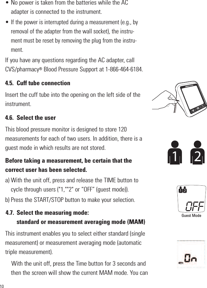 10• No power is taken from the batteries while the ACadapter is connected to the instrument.• If the power is interrupted during a measurement (e.g., byremoval of the adapter from the wall socket), the instru-ment must be reset by removing the plug from the instru-ment.If you have any questions regarding the AC adapter, callCVS/pharmacy®Blood Pressure Support at 1-866-464-6184.4.5. Cuff tube connectionInsert the cuff tube into the opening on the left side of theinstrument.4.6. Select the userThis blood pressure monitor is designed to store 120measurements for each of two users. In addition, there is aguest mode in which results are not stored.Before taking a measurement, be certain that thecorrect user has been selected.a) With the unit off, press and release the TIME button tocycle through users (&quot;1,&quot;&quot;2&quot; or “OFF” (guest mode)).b) Press the START/STOP button to make your selection.4.7. Select the measuring mode: standard or measurement averaging mode (MAM) This instrument enables you to select either standard (singlemeasurement) or measurement averaging mode (automatictriple measurement). With the unit off, press the Time button for 3 seconds andthen the screen will show the current MAM mode. You canSTARTSTOPMGuest Mode