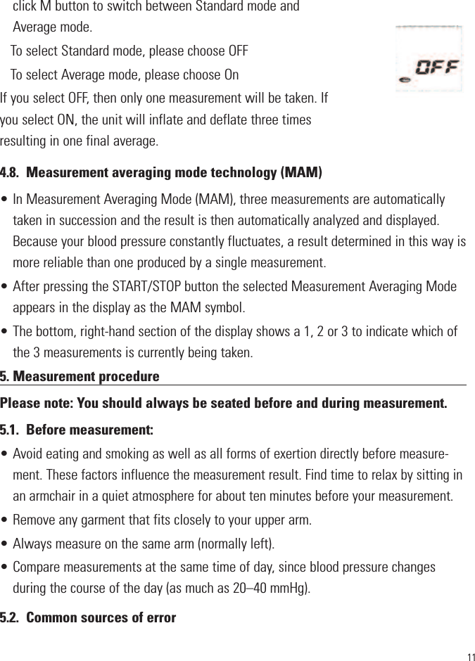 11click M button to switch between Standard mode andAverage mode. To select Standard mode, please choose OFF To select Average mode, please choose On If you select OFF, then only one measurement will be taken. Ifyou select ON, the unit will inflate and deflate three timesresulting in one final average. 4.8. Measurement averaging mode technology (MAM)• In Measurement Averaging Mode (MAM), three measurements are automaticallytaken in succession and the result is then automatically analyzed and displayed.Because your blood pressure constantly fluctuates, a result determined in this way ismore reliable than one produced by a single measurement.• After pressing the START/STOP button the selected Measurement Averaging Modeappears in the display as the MAM symbol.• The bottom, right-hand section of the display shows a 1, 2 or 3 to indicate which ofthe 3 measurements is currently being taken.5. Measurement procedurePlease note: You should always be seated before and during measurement.5.1. Before measurement:•Avoid eating and smoking as well as all forms of exertion directly before measure-ment. These factors influence the measurement result. Find time to relax by sitting inan armchair in a quiet atmosphere for about ten minutes before your measurement.• Remove any garment that fits closely to your upper arm.• Always measure on the same arm (normally left).• Compare measurements at the same time of day, since blood pressure changesduring the course of the day (as much as 20–40 mmHg).5.2. Common sources of error