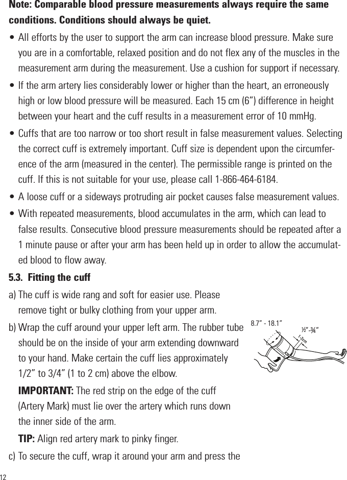 12Note: Comparable blood pressure measurements always require the sameconditions. Conditions should always be quiet.• All efforts by the user to support the arm can increase blood pressure. Make sureyou are in a comfortable, relaxed position and do not flex any of the muscles in themeasurement arm during the measurement. Use a cushion for support if necessary.• If the arm artery lies considerably lower or higher than the heart, an erroneouslyhigh or low blood pressure will be measured. Each 15 cm (6”) difference in heightbetween your heart and the cuff results in a measurement error of 10 mmHg.• Cuffs that are too narrow or too short result in false measurement values. Selectingthe correct cuff is extremely important. Cuff size is dependent upon the circumfer-ence of the arm (measured in the center). The permissible range is printed on thecuff. If this is not suitable for your use, please call 1-866-464-6184. • A loose cuff or a sideways protruding air pocket causes false measurement values.• With repeated measurements, blood accumulates in the arm, which can lead tofalse results. Consecutive blood pressure measurements should be repeated after a1 minute pause or after your arm has been held up in order to allow the accumulat-ed blood to flow away.5.3. Fitting the cuffa) The cuff is wide rang and soft for easier use. Pleaseremove tight or bulky clothing from your upper arm.b) Wrap the cuff around your upper left arm. The rubber tubeshould be on the inside of your arm extending downwardto your hand. Make certain the cuff lies approximately1/2” to 3/4” (1 to 2 cm) above the elbow.IMPORTANT: The red strip on the edge of the cuff(Artery Mark) must lie over the artery which runs downthe inner side of the arm.TIP: Align red artery mark to pinky finger.c) To secure the cuff, wrap it around your arm and press the½”-¾”8.7” - 18.1”