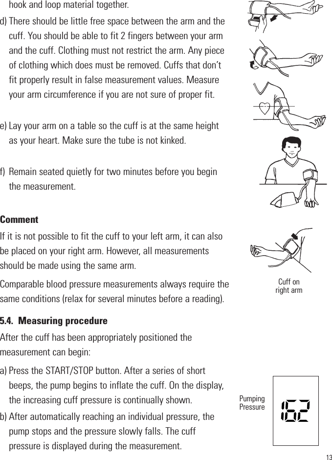 13hook and loop material together.d) There should be little free space between the arm and thecuff. You should be able to fit 2 fingers between your armand the cuff. Clothing must not restrict the arm. Any pieceof clothing which does must be removed. Cuffs that don’tfit properly result in false measurement values. Measureyour arm circumference if you are not sure of proper fit. e) Lay your arm on a table so the cuff is at the same heightas your heart. Make sure the tube is not kinked.f) Remain seated quietly for two minutes before you beginthe measurement. CommentIf it is not possible to fit the cuff to your left arm, it can alsobe placed on your right arm. However, all measurementsshould be made using the same arm.Comparable blood pressure measurements always require thesame conditions (relax for several minutes before a reading).5.4. Measuring procedureAfter the cuff has been appropriately positioned the measurement can begin:a) Press the START/STOP button. After a series of shortbeeps, the pump begins to inflate the cuff. On the display,the increasing cuff pressure is continually shown.b) After automatically reaching an individual pressure, thepump stops and the pressure slowly falls. The cuff pressure is displayed during the measurement.Cuff onright armPumpingPressure