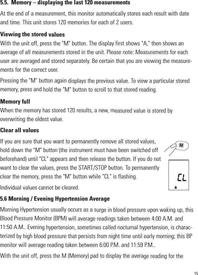 155.5. Memory – displaying the last 120 measurementsAt the end of a measurement, this monitor automatically stores each result with dateand time. This unit stores 120 memories for each of 2 users.Viewing the stored valuesWith the unit off, press the &quot;M&quot; button. The display first shows &quot;A,&quot; then shows anaverage of all measurements stored in the unit. Please note: Measurements for eachuser are averaged and stored separately. Be certain that you are viewing the measure-ments for the correct user. Pressing the &quot;M&quot; button again displays the previous value. To view a particular storedmemory, press and hold the &quot;M&quot; button to scroll to that stored reading.Memory fullWhen the memory has stored 120 results, a new, measured value is stored byoverwriting the oldest value.Clear all valuesIf you are sure that you want to permanently remove all stored values,hold down the &quot;M&quot; button (the instrument must have been switched offbeforehand) until &quot;CL&quot; appears and then release the button. If you do notwant to clear the values, press the START/STOP button. To permanentlyclear the memory, press the &quot;M&quot; button while &quot;CL&quot; is flashing.   Individual values cannot be cleared.5.6 Morning / Evening Hypertension AverageMorning Hypertension usually occurs as a surge in blood pressure upon waking up, thisBlood Pressure Monitor (BPM) will average readings taken between 4:00 A.M. and11:50 A.M.. Evening hypertension, sometimes called nocturnal hypertension, is charac-terized by high blood pressure that persists from night time until early morning; this BPmonitor will average reading taken between 6:00 P.M. and 11:59 P.M..With the unit off, press the M (Memory) pad to display the average reading for the1