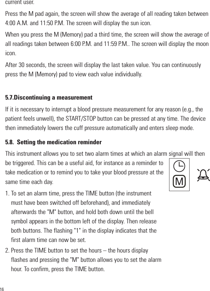 16current user.Press the M pad again, the screen will show the average of all reading taken between4:00 A.M. and 11:50 P.M. The screen will display the sun icon.When you press the M (Memory) pad a third time, the screen will show the average ofall readings taken between 6:00 P.M. and 11:59 P.M.. The screen will display the moonicon.After 30 seconds, the screen will display the last taken value. You can continuouslypress the M (Memory) pad to view each value individually.5.7.Discontinuing a measurementIf it is necessary to interrupt a blood pressure measurement for any reason (e.g., thepatient feels unwell), the START/STOP button can be pressed at any time. The devicethen immediately lowers the cuff pressure automatically and enters sleep mode.5.8. Setting the medication reminderThis instrument allows you to set two alarm times at which an alarm signal will thenbe triggered. This can be a useful aid, for instance as a reminder totake medication or to remind you to take your blood pressure at thesame time each day.1. To set an alarm time, press the TIME button (the instrument must have been switched off beforehand), and immediatelyafterwards the &quot;M&quot; button, and hold both down until the bellsymbol appears in the bottom left of the display. Then releaseboth buttons. The flashing &quot;1&quot; in the display indicates that thefirst alarm time can now be set.2. Press the TIME button to set the hours – the hours displayflashes and pressing the &quot;M&quot; button allows you to set the alarmhour. To confirm, press the TIME button.