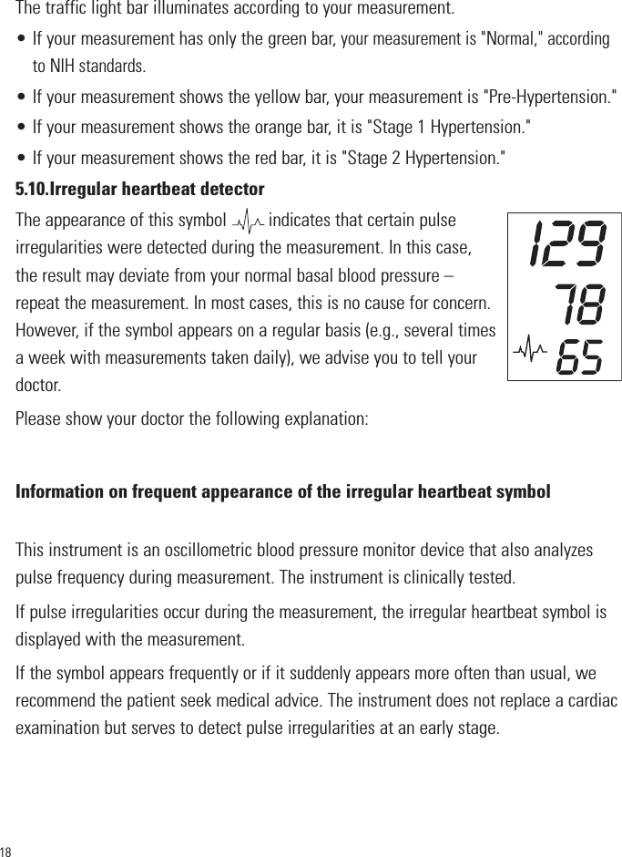 18The traffic light bar illuminates according to your measurement.• If your measurement has only the green bar,your measurement is &quot;Normal,&quot; accordingto NIH standards.• If your measurement shows the yellow bar, your measurement is &quot;Pre-Hypertension.&quot;• If your measurement shows the orange bar, it is &quot;Stage 1 Hypertension.&quot;• If your measurement shows the red bar, it is &quot;Stage 2 Hypertension.&quot;5.10.Irregular heartbeat detectorThe appearance of this symbol         indicates that certain pulseirregularities were detected during the measurement. In this case,the result may deviate from your normal basal blood pressure –repeat the measurement. In most cases, this is no cause for concern.However, if the symbol appears on a regular basis (e.g., several timesa week with measurements taken daily), we advise you to tell yourdoctor. Please show your doctor the following explanation:Information on frequent appearance of the irregular heartbeat symbolThis instrument is an oscillometric blood pressure monitor device that also analyzespulse frequency during measurement. The instrument is clinically tested.If pulse irregularities occur during the measurement, the irregular heartbeat symbol isdisplayed with the measurement.If the symbol appears frequently or if it suddenly appears more often than usual, werecommend the patient seek medical advice. The instrument does not replace a cardiacexamination but serves to detect pulse irregularities at an early stage.