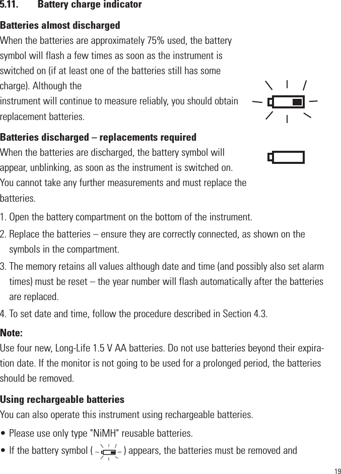 195.11. Battery charge indicatorBatteries almost dischargedWhen the batteries are approximately 75% used, the batterysymbol will flash a few times as soon as the instrument isswitched on (if at least one of the batteries still has somecharge). Although the instrument will continue to measure reliably, you should obtainreplacement batteries. Batteries discharged – replacements requiredWhen the batteries are discharged, the battery symbol willappear, unblinking, as soon as the instrument is switched on.You cannot take any further measurements and must replace thebatteries.1. Open the battery compartment on the bottom of the instrument.2. Replace the batteries – ensure they are correctly connected, as shown on thesymbols in the compartment.3. The memory retains all values although date and time (and possibly also set alarmtimes) must be reset – the year number will flash automatically after the batteriesare replaced.4. To set date and time, follow the procedure described in Section 4.3.Note:Use four new, Long-Life 1.5 V AA batteries. Do not use batteries beyond their expira-tion date. If the monitor is not going to be used for a prolonged period, the batteriesshould be removed.Using rechargeable batteriesYou can also operate this instrument using rechargeable batteries.• Please use only type &quot;NiMH&quot; reusable batteries.• If the battery symbol (            ) appears, the batteries must be removed and