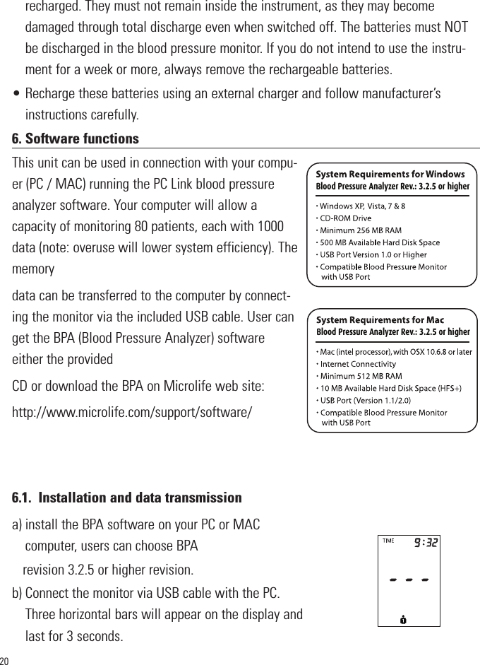 20recharged. They must not remain inside the instrument, as they may becomedamaged through total discharge even when switched off. The batteries must NOTbe discharged in the blood pressure monitor. If you do not intend to use the instru-ment for a week or more, always remove the rechargeable batteries.• Recharge these batteries using an external charger and follow manufacturer’sinstructions carefully.6. Software functionsThis unit can be used in connection with your compu-er (PC / MAC) running the PC Link blood pressureanalyzer software. Your computer will allow acapacity of monitoring 80 patients, each with 1000data (note: overuse will lower system efficiency). Thememorydata can be transferred to the computer by connect-ing the monitor via the included USB cable. User canget the BPA (Blood Pressure Analyzer) softwareeither the providedCD or download the BPA on Microlife web site:http://www.microlife.com/support/software/6.1. Installation and data transmissiona) install the BPA software on your PC or MACcomputer, users can choose BPArevision 3.2.5 or higher revision.b) Connect the monitor via USB cable with the PC.Three horizontal bars will appear on the display andlast for 3 seconds.Blood Pressure Analyzer Rev.: 3.2.5 or higher Blood Pressure Analyzer Rev.: 3.2.5 or higher            Blood Pressure Analyzer Rev.: 3.2.5 or higher