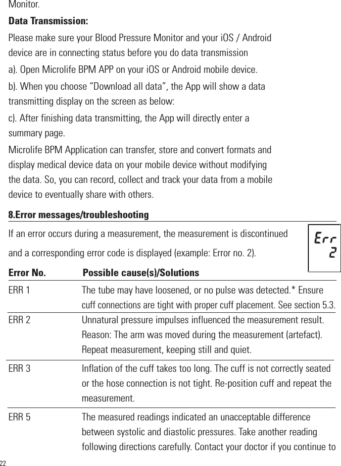 22Monitor.Data Transmission:Please make sure your Blood Pressure Monitor and your iOS / Androiddevice are in connecting status before you do data transmissiona). Open Microlife BPM APP on your iOS or Android mobile device.b). When you choose “Download all data”, the App will show a datatransmitting display on the screen as below:c). After finishing data transmitting, the App will directly enter asummary page.Microlife BPM Application can transfer, store and convert formats anddisplay medical device data on your mobile device without modifyingthe data. So, you can record, collect and track your data from a mobiledevice to eventually share with others.       8.Error messages/troubleshootingIf an error occurs during a measurement, the measurement is discontinuedand a corresponding error code is displayed (example: Error no. 2).Error No. Possible cause(s)/SolutionsERR 1 The tube may have loosened, or no pulse was detected.* Ensurecuff connections are tight with proper cuff placement. See section 5.3.ERR 2                       Unnatural pressure impulses influenced the measurement result.Reason: The arm was moved during the measurement (artefact).Repeat measurement, keeping still and quiet.ERR 3                       Inflation of the cuff takes too long. The cuff is not correctly seatedor the hose connection is not tight. Re-position cuff and repeat themeasurement.ERR 5                       The measured readings indicated an unacceptable differencebetween systolic and diastolic pressures. Take another readingfollowing directions carefully. Contact your doctor if you continue to